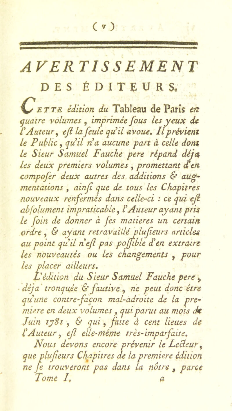 AVERTISSEMENT DES ÉDITEURS. C ET TE édition du Tableau de Paris eit quatre volumes, imprimée fous les yeux de L'Auteur^ efl la feule quil avoue. Il prévient le Public, quil na aucune part à celle dont le Sieur Samuel Fauche pere répand déjet les deux premiers volumes, promettant dCen compofer deux autres des additions & aug- mentations , ainf que de tous les Chapitres nouveaux renfermés dans celle-ci : ce qui ejl abjolument impraticable ^ rAuteur ayant pris le foin de donner à fes matières un certain ordre , & ayant retravaillé plufeurs articles au point quil nefl pas poffble dten extraire les nouveautés ou les changements , pour les placer ailleurs. Védition du Sieur Samuel Fauche pere ^ • déjà ' tronquée & fautive , ne peut donc être qiLune contre-façon mal-adroite de la pre- mière en deux volumes , qui parut au mois dk Juin lySi , 6* qui, faite à cent lieues de CAuteur, eji elle-même très-imparfaite. Nous devons encore prévenir le Lecteur, lufieurs Chapitres de la première édition trouveront pas dans la notre , parce Tome /, a que P ne Je