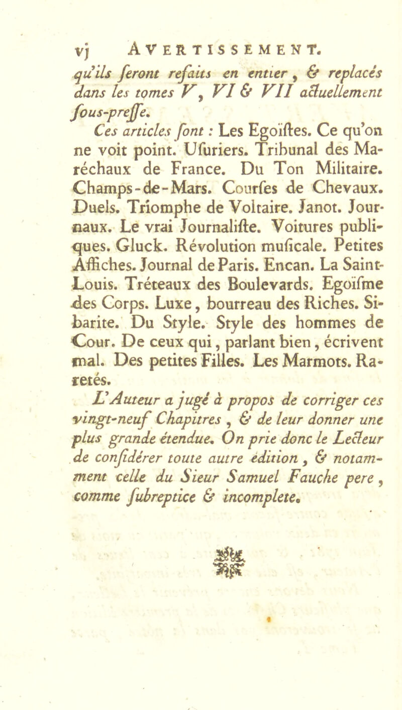 qu ils feront refaits en entier, & replacés dans les tomes K^ VI & VII aUueUemtnt fous-preffe. Ces articles font : Les Egoiftes. Ce qu’on ne voit point. Ufuriers. Tribunal des Ma- réchaux de France. Du Ton Militaire. Champs-de-Mars. Courfes de Chevaux. Duels. Triomphe de Voltaire. Janot. Jour- naux. Le vrai Journalifte. Voitures publi- ques. Gluck. Révolution muficale. Petites Affiches. Journal de Paris. Encan. La Saint- Louis. Tréteaux des Boulevards. Egoïfme ries Corps. Luxe, bourreau des Riches. Si- barite. Du Style. Style des hommes de Cour. De ceux qui, parlant bien, écrivent mal. Des petites Filles. Les Marmots. Ra- retés. Auteur a jugé à propos de corriger ces vingt-neuf Chapitres ^ & de leur donner une plus grande étendue. On prie donc le Lecteur de confdérer toute autre édition, & notam- ment celle du Sieur Samuel Fauche pere, comme fubreptice & incomplète^