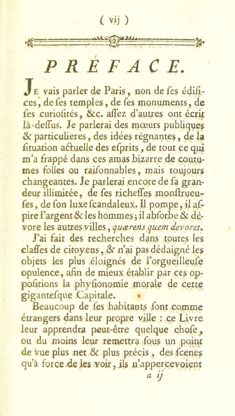 &lt; vij ) PRÉFACE. Je vais parler de Paris, non de fes édifî» ces *, de fes temples, de fes monuments, de fes curiolîtés, &amp;c. alfez d’autres ont écrit là-delTus. Je parlerai des mœurs publiques &amp; particulières, des idées régnantes, de la fîtuation aftuelle des efprits, de tout ce qui m’a frappé dans ces amas bizarre de coutu- mes folles ou raifonnables, mais toujours changeantes. Je parierai encore de fa gran- deur illimitée, de fes richelfes monftrueu- fes, defon luxefcandaleux. Il pompe, ilaf- pire l’argent &amp; les hommes j il abforte &amp; dé- vore les autres villes, quc^rens qu.em devoret. J’ai fait des recherches dans toutes les claffes de citoyens, ôr n’ai pas dédaigné les objets les plus éloignés de l’orgueilleufe opulence, afin de mieux ét^lir par ces op- pofitions la .phyûonomie morale de xette gigantefque .Capitale. ♦ Beaucoup de fes habitaurs font comme étrangers dans leur propre vji]le : ,ce Livre leur apprendra peut-être quelque chofe^ ou du moins leur remettra fous un [point de vue plus net plus précis , des fcene^ qu’à force de les -voir, ils n’appercevoient a ij