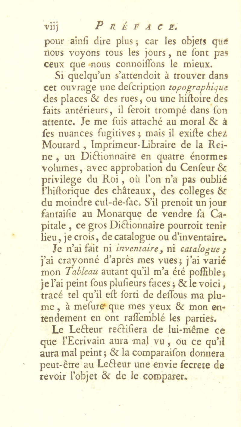 pour ainfi dire plus ; car les objets que nous voyons tous les jours, ne font pas ceux que nous connoiflbns le mieux. Si quelqu’un s’attendoit à trouver dans cet ouvrage une defcription topographicjue des places & des rues, ou une hiftoire des faits antérieurs, il feroit trompé dans fon attente. Je me fuis attaché au moral & à fes nuances fugitives y mais il exifte chez Moutard , Imprimeur*Libraire de la Rei- ne , un DiéHonnaire en quatre énormes volumes, avec approbation du Cenfeur & privilège du Roi, où l’on n’a pas oublié î’hiflorique des châteaux, des colleges & du moindre cul-de-fac* S’il prenoit un jour fantaihe au Monarque de vendre fa Ca- pitale , ce gros Diélionnaire pourroit tenir lieu, je crois, de catalogue ou d’inventaire. Je n’ai fait ni inventaire, ni catalogue; j’ai crayonné d’après mes vues; j’ai varié mon Tableau autant qu’il m’a été poflible; je l’ai peint fous plufieurs faces ; & le voici, tracé tel qu’il eft forti de deflbus ma plu- me , à mefure que mes yeux & mon en- tendement en ont raffemblé les parties. Le Lefteur reèHfiera de lui-même ce que l’Ecrivain aura mal vu, ou ce qu’il aura mal peint ; & la comparaifon donnera peut-être au Leêfeur une envie fecrete de revoir l’objet & de le comparer.