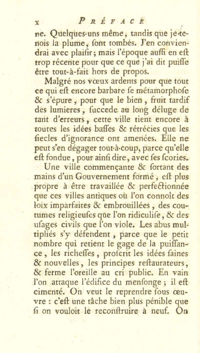 ne. Quelques-uns même, tandis que jéie- nois la plume ^ font tombés. J’en convien- drai avec plaifir; mais l’époque auflî en eft trop récente pour que ce que j’ai dit puifle être tout-à-fait hors de propos. Malgré nos vœux ardents pour que tout ce qui eft encore barbare fe métamorphofe &amp; s’épure, pour que le bien, fruit tardif des lumières, fuccede au long déluge de tant d’erreurs, cette ville tient encore à toutes les idées baffes &amp; rétrécies que les fiecles d’ignorance ont amenées. Elle ne peut s’en dégager tout-à-coup, parce qu’elle eft fondue, pour ainli dire, avec fes fcories. Une ville commençante &amp; fortant des mains d’un Gouvernement fdrmé, eft plus propre à être travaillée &amp; perfeéHonnée que ces villes antiques où l’on connoît des loix imparfaites &amp; embrouillées, des cou- tumes religieufes que l’on ridiculife, &amp; des ufages civils que l’on viole. Les abus mul- tipliés s’y défendent, parce que le petit nombre qui retient le gage de la puiffan- ce , les richeffes, proferit les idées faines &amp; nouvelles, les principes reftaurateurs, &amp; ferme l’oreille au cri public. En vain l’on attaque l’édifice du menfonge ; il eft cimenté. On veut le reprendre fous œu- vre : c’eft une tâche bien plus pénible que fi on vouloir le reconftruire à neuf. On