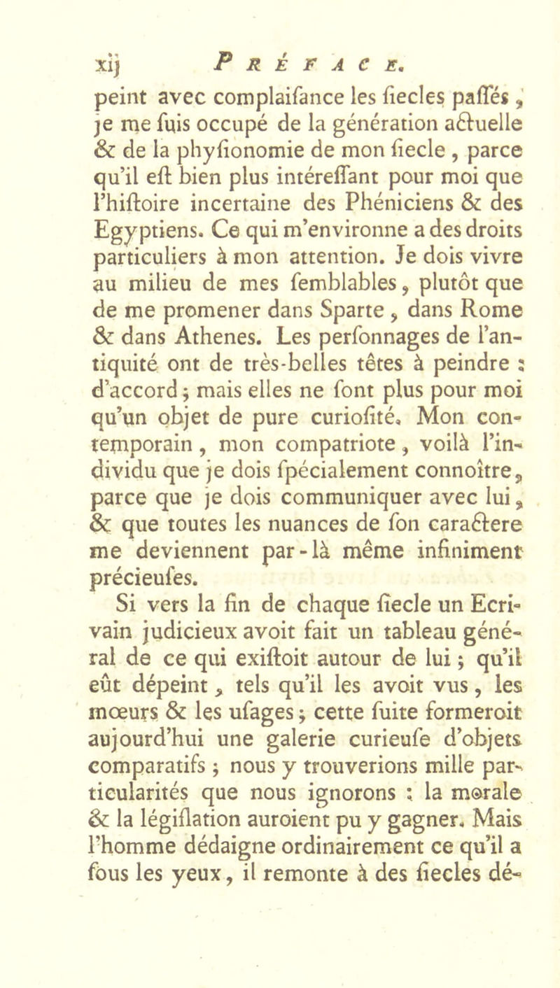 peint avec complaifance les fiecles pafles je me fuis occupé de la génération aftuelle &amp; de la phylionomie de mon fiecle , parce qu’il eft bien plus intéreffant pour moi que l’hiftoire incertaine des Phéniciens &amp; des Egyptiens. Ce qui m’environne a des droits particuliers à mon attention. Je dois vivre au milieu de mes femblables, plutôt que de me promener dans Sparte , dans Rome &amp; dans Athènes. Les perfonnages de l’an- tiquité ont de très-belles têtes à peindre : d’accord ; mais elles ne font plus pour moi qu’un objet de pure curiofité. Mon con- temporain , mon compatriote, voilà l’in- dividu que je dois fpécialement connoitre, parce que je dois communiquer avec lui, &amp; que toutes les nuances de fon caraélere me deviennent par-là même infiniment précieufes. Si vers la fin de chaque fîecle un Ecri- vain judicieux avoit fait un tableau géné- ral de ce qui exiftoit autour de lui ; qu’il eût dépeint, tels qu’il les avoit vus, les mœurs &amp; les ufages ; cette fuite formerait aujourd’hui une galerie curieufe d’objets comparatifs ; nous y trouverions mille par- ticularités que nous ignorons ; la morale &amp; la légiflation auroient pu y gagner. Mais l’homme dédaigne ordinairement ce qu’il a fous les yeux, il remonte à des fiecles dé-