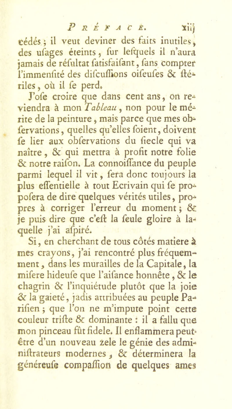 cédés ; il veut deviner des faits inutiles ^ des ufages éteints, fur leiquels il n’aura jamais de réfultat fatisfaifant, fans compter l’immenfité des difcufîions oifeufes &amp; fté- riles, où il fe perd» J’ofe croire que dans cent ans, on re» viendra à mon Tableau , non pour le mé- rite de la peinture, mais parce que mes ob- fervations, quelles qu’elles foient, doivent fe lier aux obfervations du (iecle qui va naître, &amp; qui mettra à profit notre folie &amp; notre raifon* La connoifiance du peuple parmi lequel il vit, fera donc toujours la plus effentielle à tout Ecrivain qui fe pro- pofera de dire quelques vérités utiles, pro- pres à corriger l’erreur du moment ; &amp; je puis dire que c’efi: la feule gloire à la- quelle j’ai afpiré. Si, en cherchant de tous cotés matière à mes crayons, j’ai rencontré plus fréquem- ment , dans les murailles de la Capitale, la mifere hideufe que l’aifance honnête, &amp; le chagrin &amp; l’inquiétude plutôt que la joie &amp; la gaieté, jadis attribuées au peuple Pa-^ rifien ; que l’on ne m’impute point cette couleur trifte &amp; dominante : il a fallu que mon pinceau fûtfidele* Il enflammera peut- être d’un nouveau zele le génie des admi- niftrateurs modernes ^ &amp; déterminera la généreufe compaflion de quelques âmes