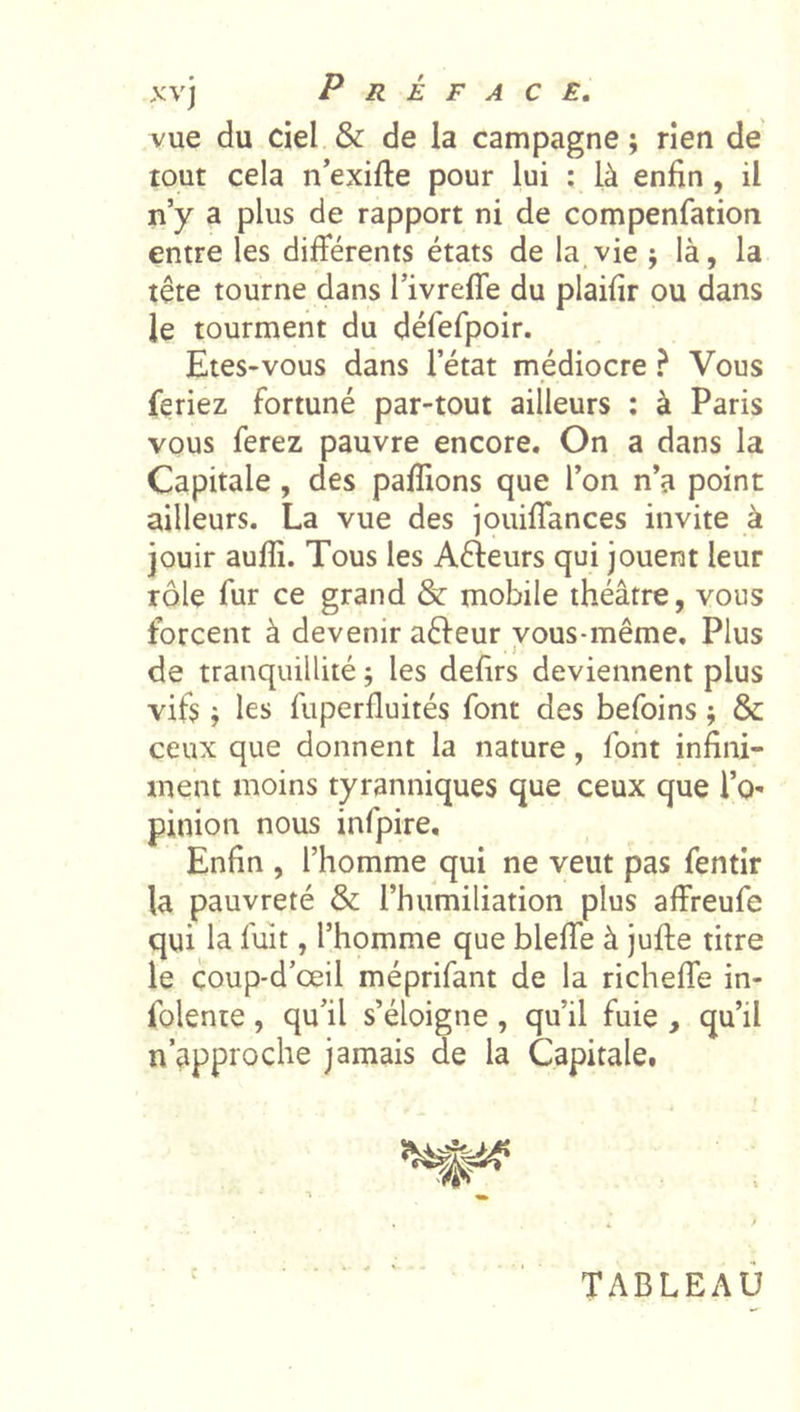 vue du ciel &amp; de la campagne; rien de tout cela n’exifte pour lui ; là enfin , il n’y a plus de rapport ni de compenfation entre les différents états de la.vie ; là, la tête tourne dans l’ivreffe du plaifir ou dans le tourment du défefpoir. Etes-vous dans l’état médiocre ? Vous feriez fortuné par-tout ailleurs : à Paris vous ferez pauvre encore. On a dans la Capitale, des paflions que l’on n’a point ailleurs. La vue des jouiffances invite à jouir aufli. Tous les Aéleurs qui jouent leur rôle fur ce grand &amp; mobile théâtre, vous forcent à devenir aéleur vous-même. Plus de tranquillité ; les defirs deviennent plus vifs ; les fuperfluités font des befoins ; &amp; ceux que donnent la nature, font infini- ment moins tyranniques que ceux que l’O' pinion nous infpire. Enfin , l’homme qui ne veut pas fentir la pauvreté &amp; l’humiliation plus affreufe qui la fuît, l’homme que bleffe à jufte titre le coup-d’œil méprifant de la richeffe in- folente, qu’il s’éloigne, qu’il fuie , qu’il n’approche jamais de la Capitale. c TABLEAU