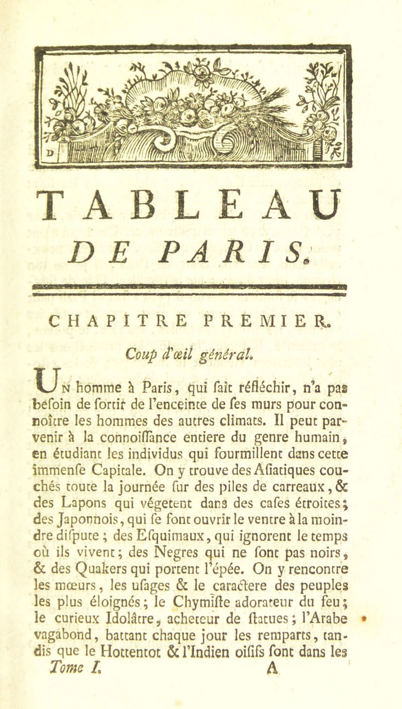 DE PARIS. CHAPITRE PREMIE BL. Coup d'œil général. Un homme à Paris, qui fait réfléchir, n’a pas bèfoin de forcir de l’enceince de Tes murs pour con- Boîcre les hommes des autres climats. Il peut par- venir h la connoiflânce entière du genre humain, en étudiant les individus qui fourmillent dans cette immenfe Capitale. On y trouve des Afiatiques cou- chés toute la journée fur des piles de carreaux, &amp; des Lapons qui végètent dans des cafés étroites; des Japonnois, qui fe font ouvrir le ventre à la moin- dre difpute ; des Efquimaux, qui ignorent le temps où ils vivent; des Negres oui ne font pas noirs, &amp; des Quakers qui portent 1 épée. On y rencontre les mœurs, les ufages &amp; le caradere des peuples les plus éloignés; le Chymifle adorateur du feu; le curieux Idolâtre, acheteur de (latues; l’Arabe vagabond, battant chaque jour les remparts, tan- dis que le Hottentot ôc l’Indien oifîfs font dans les Tome L A