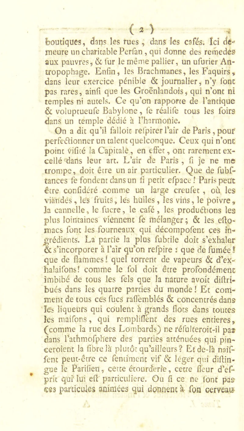 boutiques, dans les rues, dans les cafés. Ici de-’ meure un charitable Perfan, qui donne des remedes aux pauvres, &amp; fur le même pallier, un ufurier An- U'opophage. Enfin, les Brachmanes, les Faquirs, dans leur exercice pénible &amp; journalier, n’y Ibnc pas rares, ainfi que les Groënlandois, qui n’ont ni temples ni autels. Ce qu’on rapporte de l’antique &amp; voluptueufe Babylone, fe réalife tous les foirs dans un temple dédié h l’harmonie. On a dit qu’il falloir refpirer l’air de Paris, pouf perfeélionner un talent quelconque. Ceux qui n’onc point vificé la Capitale, en efièt, ont rarement ex- cellé dans leur art. L’air de Paris, fi je ne me trompe, doit être un air particulier. Que de fubf- tances fe fondent dans un fi petit efpace ! Paris peut être confidéré comme un large creufet, où les viandes, les fruits, les huiles, les vins, le poivre, la cannelle, le fucre, le café, les produélions les plus lointaines viennent fe mélanger; &amp; les efto- macs font les fourneaux qui décompofent ces in- grédients. La partie la plus fubtile doit s’exhaler &amp; s’incorporer à l’air qu’on refpire : que de fumée! que de flammes ! quel torrent de vapeurs &amp; d’ex- halaifons! comme le fol doit être profondément imbibé de tous les fels que la nature avoit diftri- bués dans les quatre parties du monde ! Et com- ment de tous ces fucs raflemblés &amp; concentrés dans les liqueurs qui coulent h grands flots dans toutes les maifons, qui rempliflènt des rues entières, (comme la rue des Lombards} ne réfulteroit-il pas dans l’athmofphere des parties atténuées qui pin- ceroient la fibre Ih plutôt qu’ailleurs? Etde-lh naif- fent peut-être ce fentîment vif &amp; léger qui diflin- gue le Parilien, cette étourderie, cette fleur d’ef- prit qui' lui efl particulière. Ou fi ce ne lont pas c§3 particules animées qui donnent à- fon cerveay-