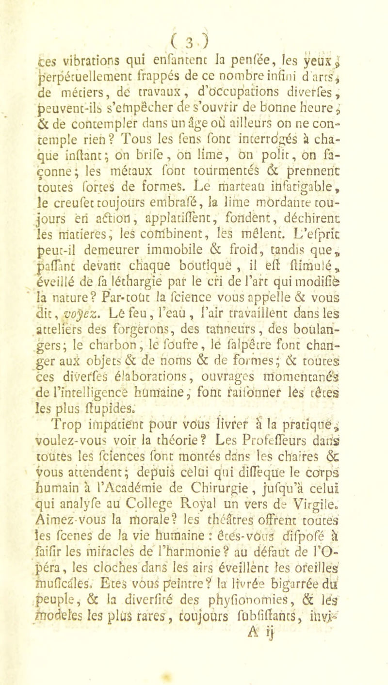 tes vibrations qui enfantent la penfée, les ÿeux j perpétuellement frappés de ce nombre infini d arts^ de métiers, de travaux, d’occupations diverfes, peuvent-ils s’etnpôcher de s’ouvrir de bonne heure, &amp; de contempler dans un âge oii ailleurs on ne con- temple rien? Tous les fens font interrdgés à cha- que inftant; on brife, on lime, on polit, on fa- çonne; les métaux font tourmentés &amp; prennent toutes fortes de formes. Le rharteaü infatigable, le creufet toujours embrafé, la lime mordante tou- jours èri aélion, applatifient, fondent, déchirent les rriatieres, les combinent, les mêlent. L’efpric peut-il demeurer immobile &amp; froid, tandis que„ pafTint devant chaque boutique, il eft ftimulé, éveillé de fa léthargie par le cri de l’art qui modifié la nature? Par-toüt la fcience vous appelle &amp; vous dit, voyez. Le feu, l’eau, l’air travaillent dans les attelièrs des forgerons, des tanneurs, des boulan- gers; le charbon, le foufre, le faipêtre font chan- ger aux objets &amp; de noms &amp; de formes; &amp; toutes ces diverfes élaborations, ouvrages momentanés de rintelligencê humaine, font faifonner les têtes les plus lîupides. Trop impatient pour vous livrer a la pratique^ voulez-vous voir la théorie? Les ProfelTeurs dans toutes les fciences font montés dans les chaires &amp; vous attendent; depuis celui qiii difieqüe le corps humain à l’Académie de Chirurgie , jufqu’à celui qui analyfe au College Royal un vers de Virgile» Aimez-vous la lïiorale? les théâtres offrent toutes les fcenes de la vie humaine : étés-vous d'ifpofé à faifir les miracles de l’harmonie? au défaut de l’O- péra, les cloches dans les airs éveillènt les oreilles muficâles. Etes vous peintre? la livrée bigarrée du peuple, &amp; la diverfité des phyfionomies, &amp; lés modèles les plus rares, toujours fubfifiancs, iliyL A ij