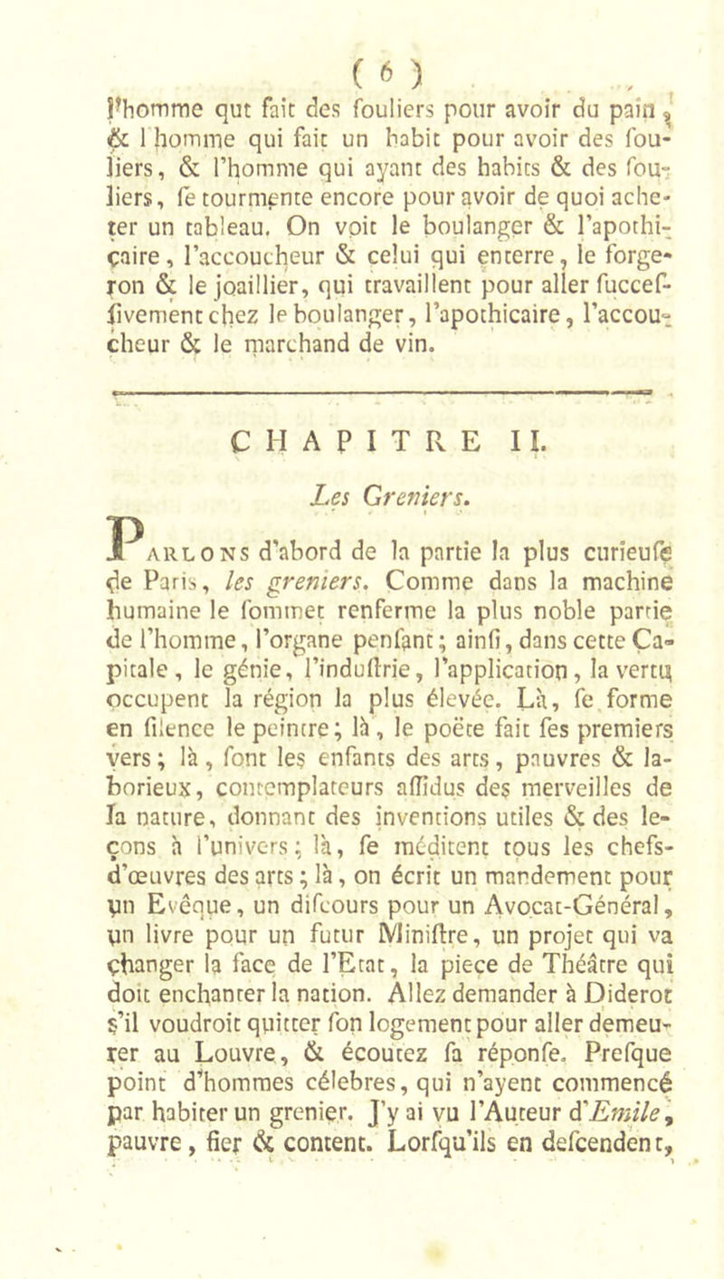 ( n ^homme qut fait des fouliers pour avoir du pain J &amp; 1 JiomiTie qui fait un habit pour avoir des fou- jiers, &amp; l’homme qui ayant des habits &amp; des fou-; liers, fe tourmente encore pour avoir de quoi ache- ter un tableau. On voit le boulanger &amp; l’apothi- çaire, l’accoucheur &amp; celui qui enterre, le forge- ron &amp; le joaillier, qui travaillent pour aller fuccef- fivementchez le boulanger, l’apothicaire, l’accou- cheur &amp; le niarchand de vin. C H A P I T R E II. Les Greniers. Parlons d’abord de la partie la plus curieufe de Paris, les greniers. Comme dans la machine humaine le fommet renferme la plus noble partie de l’homme, l’organe penfant ; ainfi, dans cette Ca- pitale , le génie, l’induflrie, l’application, la verti^ occupent la région la plus élevée. Là, fe forme en filence le peintre; là , le poëce fait fes premiers vers ; là , font les enfants des arts, pauvres &amp; la- borieux, contemplateurs aflidus des merveilles de Ta nature, donnant des inventions utiles &amp; des le- çons h l’univers; là, fe méditent tous les chefs- d’œuvres des arts ; là, on écrit un mandement pour yn Evêque, un difcours pour un Avocat-Général, un livre pour un futur IVliniflire, un projet qui va changer la face de l’Etat, la pièce de Théâtre qui doit enchanter la nation. Allez demander à E|ideroc s’il voudroit quitter fon logement pour aller demeu- rer au Louvre, &amp; écoutez fa réponfe. Prefque point d’hommes célébrés, qui n’ayent commencé par habiter un grenier. J’y ai vu l’Auteur à'Emile\ pauvre, fier &amp; content. Lorfqu’ils en defcendèn t,