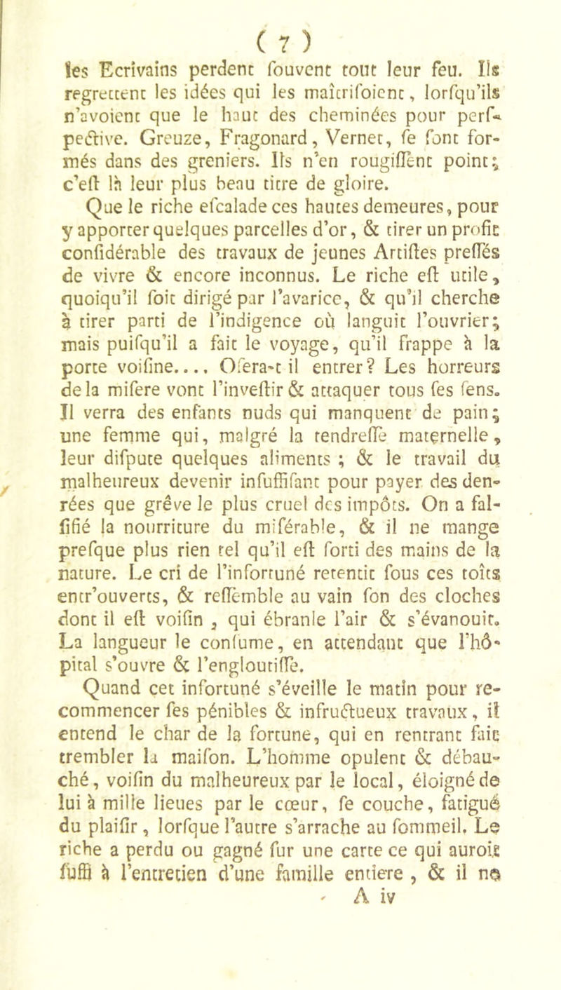 lies Ecrivains perdent fouvcnt tout leur feu. Ils regrettent les idées qui les maîtrilbicnt, lorfqu’ils n’avoient que le haut des cheminées pour perf« peflive. Greuze, Fragonard, Vernet, fe font for- més dans des greniers. Ils n’en rougiflent point; c’efl: là leur plus beau titre de gloire. Que le riche efcalade ces hautes demeures, pour y apporter quelques parcelles d’or, &amp; tirer un profie confidérable des travaux de jeunes Artiftes prelTés de vivre &amp; encore inconnus. Le riche efl: utile, quoiqu’il Toit dirigé par l’avaricc, &amp; qu’il cherche à tirer parti de l’indigence où languit l’ouvrier; mais puifqu’il a fait le voyage, qu’il frappe h la porte voifine.... Ofera-t il entrer? Les horreurs delà mifere vont l’invel1:ir&amp; attaquer tous Tes fens. Il verra des enfants nuds qui manquent de pain; une femme qui, malgré la rendrelîè maternelle, leur difpute quelques aliments ; &amp; le travail du malheureux devenir infuffifant pour payer des den- rées que grève le plus cruel des impôts. On a fal- lifié la nourriture du miférable, &amp; il ne mange prefque plus rien tel qu’il eft forti des mains de la nature. Le cri de l’infortuné retentit fous ces toits entr’ouverts, &amp; reflemble au vain fon des cloches dont il eft voifin , qui ébranle l’air &amp; s’évanouit, La langueur le confume, en attendant que l’hô* pital s’ouvre &amp; l’engloutiiïe. Quand cet infortuné s’éveille le matin pour re- commencer fes pénibles &amp; infructueux travaux, iî entend le char de la fortune, qui en rentrant fliic trembler la raaifon. L’homme opulent &amp; débau- ché, voifin du malheureux par le local, éloigné de lui à mille lieues par le cœur, fe couche, fatigué du plaifir, lorfque l’autre s’arrache au fommeil. Le riche a perdu ou gagné fur une carte ce qui auroie füfB à l’entretien d’une famille entière , &amp; il n©