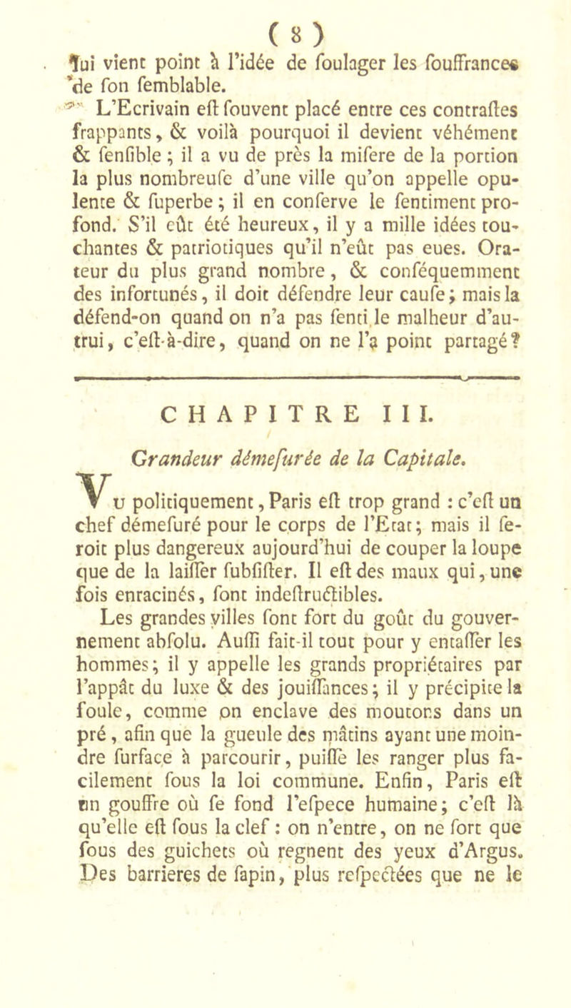 îuî vient point h l’idée de foulager les foufFrance« *de Ton femblable. L’Ecrivain efl; fouvent placé entre ces contraftes frappants, &amp; voilà pourquoi il devient véhément &amp; fenfible ; il a vu de près la mifere de la portion la plus nombreufc d’une ville qu’on appelle opu- lente &amp; fuperbe ; il en conferve le fentiment pro- fond. S’il eût été heureux, il y a mille idées tou- chantes &amp; patriotiques qu’il n’eût pas eues. Ora- teur du plus grand nombre, &amp; conféquemment des infortunés, il doit défendre leur caufe j mais la défend-on quand on n’a pas fenti.le malheur d’au- trui, c’ell-à-dire, quand on ne l’a point partagé? CHAPITRE III. Grandeur démefurée de la Capitale, U politiquement, Paris ell trop grand : c’ert un chef dimefuré pour le corps de l’Etat; mais il fe- roit plus dangereux aujourd’hui de couper la loupe que de la laifièr fubfifter. Il efl: des maux qui, une fois enracinés, font indeflruétibles. Les grandes yilles font fort du goût du gouver- nement abfolu. Aufli fait-il tout pour y entaffer les hommes ; il y appelle les grands propriétaires par l’appât du luxe &amp; des jouiflîmees; il y précipice la foule, comme pn enclave des moutons dans un pré, afin que la gueule des niâtins ayant une moin- dre furface h parcourir, puiflè les ranger plus fa- cilement fous la loi commune. Enfin, Paris efl fin gouffre où fe fond l’efpece humaine; c’efl là qu’elle efl fous la clef : on n’entre, on ne fort que fous des guichets où régnent des yeux d’Argus. Des barrières de fapin, plus rcfpeclées que ne le