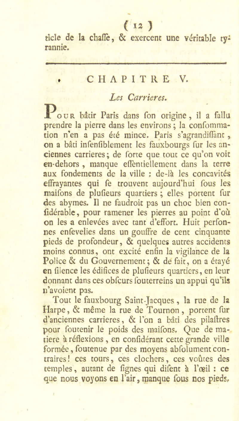 ticle de la chaflè, &amp; exercent une véritable ty- rannie. . CHAPITRE V. Les Carrières. P O ü R bâtir Paris dans fon origine, il a fallu prendre la pierre dans les environs ; la confomma- tion n’en a pas été mince. Paris s’agrandifîànt, on a bâti infenfiblement les fauxbourgs fur les an- ciennes carrières ; de force que tout ce qu’on voit en-dehors , manque elîènciellemcnt dans la terre aux fondements de la ville ; de-là les concavités effrayantes qui fe trouvent aujourd’hui fous les maifons de plufieurs quartiers ; elles portent fur des abymes. Il ne faudroit pas un choc bien con- fidérable, pour ramener les pierres au point d'où on les a enlevées avec tant d’effort. Huit perfon- nes enfevelies dans un gouffre de cent cinquante pieds de profondeur, &amp; quelques autres accidents moins connus, ont excité enfin la vigilance de la Police &amp; du Gouvernement; &amp; de fait, on a étayé en filence les édifices de plufieurs quartiers, en leur donnant dans ces obfcurs fouterreins un appui qu’ils n’avoient pas. Tout le fauxbourg Saint-Jacques, la rue de la Harpe, &amp; même la rue de Tournon, portent fur d’anciennes carrières, &amp; l’on a bâti des pilaftres pour foutenir le poids des maifons. Que de ma- tière à réflexions , en confidérant cette grande ville formée, foutenue par des moyens abfolumentcon- traires ! ces tours, ces clochers, ces voûtes des temples, autant de Agnes qui difent à l’œil : ce que nous voyons en l’air, manque fous nos pieds.