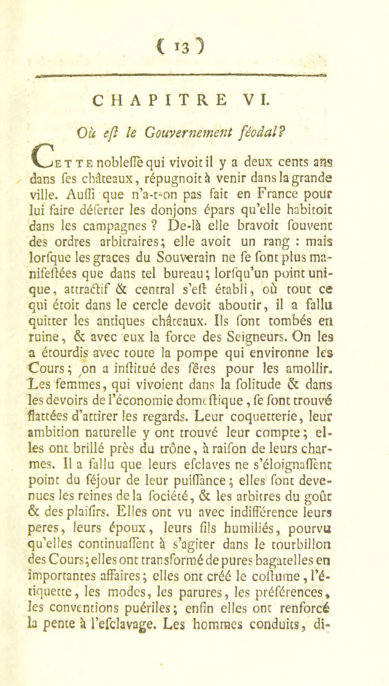 CHAPITRE VI. Ou efî le Gouvernement féodal? C]jETTEnoblefîèqui vivoicil y a deux cents ans dans fes châteaux, répugnoità venir dans la grande ville. AufTrque n’a-t^on pas fait en France pour lui faire déferter les donjons épars qu’elle habicoic dans les campagnes ? De-là elle bravoit fouvenc des ordres arbitraires; elle avoir un rang : mais lorfque les grâces du Souverain ne fe font plus ma- nifeftées que dans tel bureau ; lorfqu’un point uni- que, attraébf &amp; central s’ell établi, où tout ce qui étoit dans le cercle devoir aboutir, il a fallu quitter les antiques châteaux. Ils font tombés en ruine, &amp; avec eux la force des Seigneurs. On les a étourdis avec toute la pompe qui environne les Cours ; on a inllitué des fêtes pour les amollir. Les femmes, qui vivoient dans la folitude &amp; dans les devoirs de l’économie domt fbque, fe font trouvé flattées d’attirer les regards. Leur coquetterie, leur ambition naturelle y ont trouvé leur compte; el- les ont brillé près du trône, à raifon de leurs char- mes. Il a fallu que leurs efclaves ne s’éloignallènc point du féjour de leur puiflànce; elles font deve- nues les reines delà fociété, &amp; les arbitres du goûc &amp; desplaifirs. Elles ont vu avec indifférence leurs peres, leurs époux, leurs fils humiliés, pourvu qu’elles continuafiènt à s’agiter dans le tourbillon des Cours;elles ont transformé de pures bagatelles en importantes affaires; elles ont créé le collurae, l’é- tiquette, les modes, les parures, les préférences, les conventions puériles; enfin elles ont renforcé la pente à l’efclavage. Les hommes conduits, di-