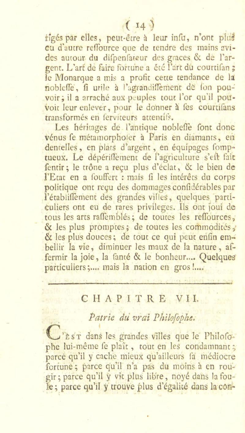 fîgés par elles, peut-être à leur infu, n’ont pîul eu d'autre reiïburce que de tendre des mains avi- des autour du difpenfateur des grâces &amp; de l’ar- gent. L’art de faire fortune a été l’art dù courtifan ; le Monarque a mis a profit cette tendance de lai noblcfTé, fi utile à l’ugrandifTèment dô Ion pou- voir; il a arraché aux peuples tout l’or qu’il poiï- Voit leur enlever, pour le donner à fes coumfans transformés en lerviteurs attentifs. Les héritages de l’antique noblefie font donc Vénus fe métamorpholer à Paris en diamants, eii dentelles, en plats d’argent, en équipages fomp- tueux. Le dépérifiement de ragriculture s’eft fait fentir; le trône a reçu plus d’éclat, &amp; le bien de î’Etat en a fouffert : mais fi les intérêts du corps politique ont reçu des dommages confidérables par l’établifièment des grandes villes, quelques parti- culiers ont eu de rares privilèges. Ils ont [oui de tous les arts rafTemblés; de toutes les refiburces, &amp; les plus promptes; de toutes les corhmodités,’ &amp; les plus douces; de tout ce qui peut enfin em- bellir la vie, diminuer les maux de la nature, af- fermir la joie, la fanté &amp; le bonheur.... Quelques particuliers mais la nation en gros !.... CHAPITRE VIL C Patrie dû vrai Philofophe. i’'èsT dans les grandes villes que le Philofo- phe lui-même fe plaît, tout en les condamnant ; parce qu’il y cache mieux qu’ailleurs fa médiocre fortune ; parce qu’il n’a pas du moins à en rou- gir ; parce qu’il ÿ vk plus lib're, noyé dans la fou- le ; parce qu’il ÿ trouve plus d’égalité dans la côia-