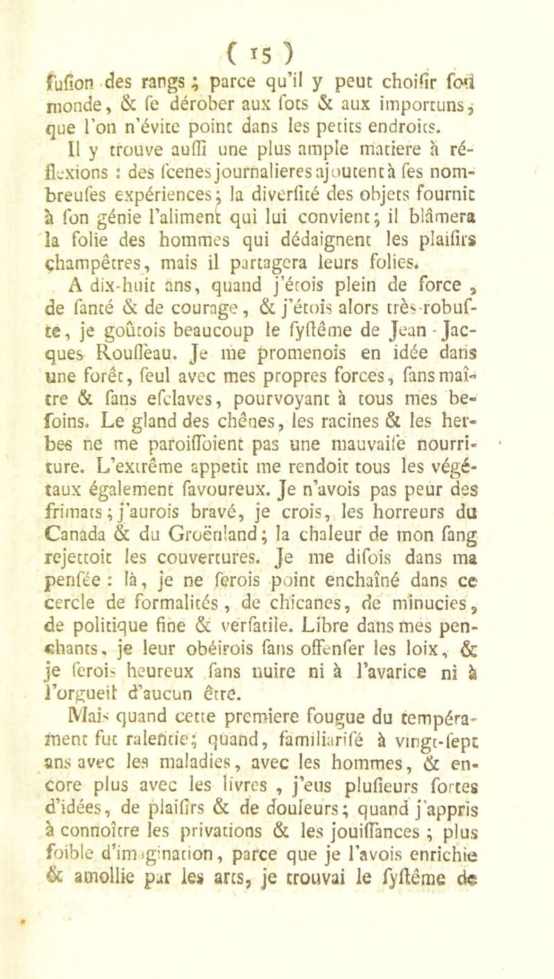 fufion des rangs; parce qu’il y peut choifir fod monde, &amp; fe dérober aux fots &amp; aux importunsj que l’on n’évite point dans les petits endroits. Il y trouve auffi une plus ample matière a ré- flexions : des fcenes journalièresajoutentà Tes nom- breufes expériences: la diverfîcé des objets fourni: à Ton génie l’aliment qui lui convient; il blâmera la folie des hommes qui dédaignent les plaifîrs champêtres, mais il partagera leurs folies. A dix-huit ans, quand j’érois plein de force , de fanté dk de courage, &amp; j’étoîs alors très robuf- te, je goûtois beaucoup le fyflême de Jean-Jac- ques Rouflèau. Je me promenois en idée dans une forêt, feul avec mes propres forces, fans maî- tre &amp; fans efdaves, pourvoyant à tous mes be- foins. Le gland des chênes, les racines &amp; les her- bes ne me paroiflbient pas une mauvaife nourri- ture. L’extrême appétit me rendoit tous les végé- taux également favoureux. Je n’avois pas peur des frimats ; j’aurois bravé, je crois, les horreurs du Canada &amp; du Groenland ; la chaleur de mon fang rejettoit les couvertures. Je me difois dans ma penfée : là, je ne ferois point enchaîné dans ce cercle de formalités, de chicanes, de minucies, de politique fine &amp; verfatile. Libre dans mes pen- chants, je leur obéirois fans olFenfer les loix, &amp; je (érois heureux fans nuire ni à l’avarice ni k l’orgueil d’aucun être. Mai&gt; quand cette première fougue du tempéra- ment fut ralentie; quand, famiiiarifé à vingc-lépc ans avec les maladies, avec les hommes, &amp; en- core plus avec les livres , j’eus plufieurs fortes d’idées, de plaifirs &amp; de douleurs; quand j’appris à connoître les privations &amp; les jouiflances ; plus foible d’imjgination, parce que je l’avois enrichie &amp; amollie pur les arcs, je trouvai le fyflême de
