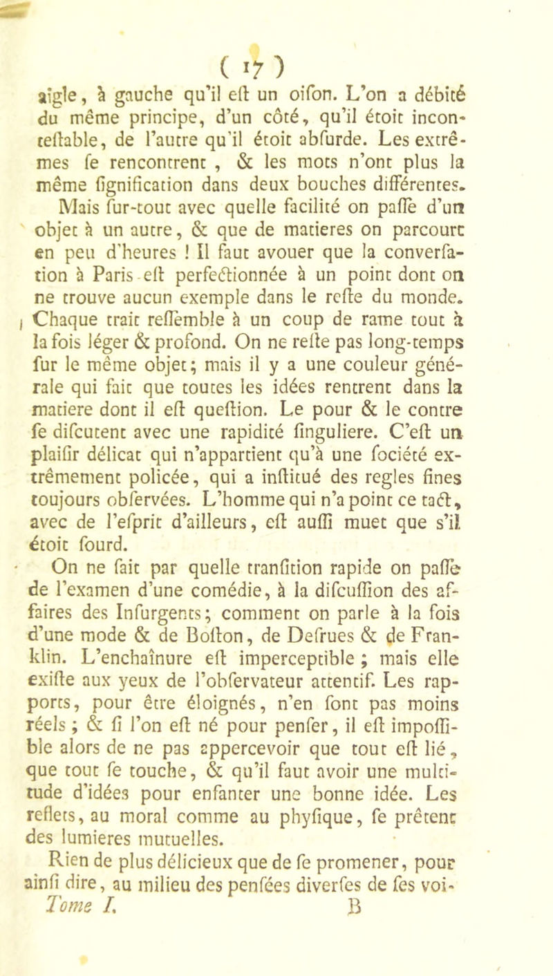 aigle, à gauche qu’il eft un oifon. L’on a débité du même principe, d’un côté, qu’il étoit incon* tellable, de l’autre qu’il étoit abfurde. Les extrê- mes fe rencontrent , &amp; les mots n’ont plus la même lignification dans deux bouches différentes. Mais fur-tout avec quelle facilité on palîè d’un objet à un autre, &amp; que de matières on parcoure en peu d'heures ! Il faut avouer que la converfa- tion à Paris elb perfeébionnée à un point dont on ne trouve aucun exemple dans le rcfbe du monde. Chaque trait refiemble à un coup de rame tout à la fois léger &amp; profond. On ne relie pas long-temps fur le même objet; mais il y a une couleur géné- rale qui fait que toutes les idées rentrent dans la matière dont il efl: queflion. Le pour &amp; le contre fe difeutent avec une rapidité finguliere. C’ell un plaifir délicat qui n’appartient qu’à une fociété ex- trêmement policée, qui a infiitué des réglés fines toujours obîervées. L’homme qui n’a point ce taéb, avec de l’efprit d’ailleurs, elb aullî muet que s’il étoit fourd. On ne fait par quelle tranfition rapide on palfe de l’examen d’une comédie, à la difculîion des af- faires des Infurgents; comment on parle à la fois d’une mode &amp; de Bollon, de Defrues &amp; de Fran- klin. L’enchaînure efl imperceptible ; mais elle exifte aux yeux de l’obfervateur attentif. Les rap- ports, pour être éloignés, n’en font pas moins réels ; &amp; fi l’on efi né pour penfer, il ell impolfi- ble alors de ne pas appercevoir que tout efl lié, que tout fe touche, &amp; qu’il faut avoir une multi- tude d’idées pour enfanter une bonne idée. Les reflets, au moral comme au phyfique, fe prêtent des lumières mutuelles. Rien de plus délicieux que de fe promener, pour ainfi dire, au milieu des penfées diverfes de fes voi- Tome /. B