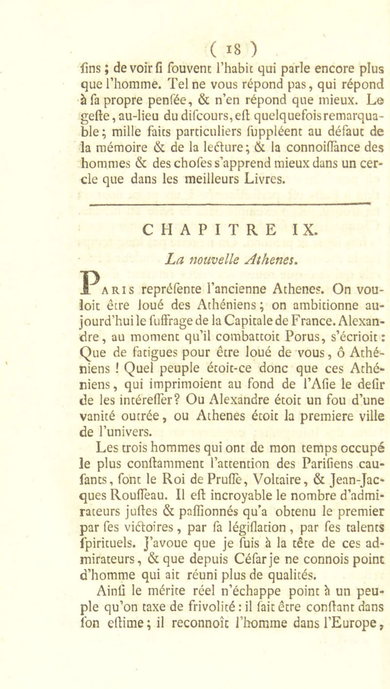 fins ; de voir iî fouvent l’habit qui parle encore plus que l’homme. Tel ne vous répond pas, qui répond à fa propre penfée, &amp; n’en répond que mieux. Le gefte,au-lieu dudifcours,efl; quelquefois remarqua- ble ; mille faits particuliers fuppléent au défaut de la mémoire &amp; de la leélure; &amp; la connoilîànce des hommes &amp; des chofes s’apprend mieux dans un cer- cle que dans les meilleurs Livres. CHAPITRE IX. La nouvelle Athènes. P A RI s repréfente l’ancienne Athènes. On vou- ioit être loué des Athéniens ; on ambitionne au- jourd’hui le fuffrage de la Capitale de F rance. Alexan- dre, au moment qu’il combattoit Porus, s’écrioit : Que de fatigues pour être loué de vous, ô Athé- niens I Quel peuple étoit-ce donc que ces Athé- niens , qui imprimoient au fond de l’Afie le defir de les intérefler? Ou Alexandre étoit un fou d’une vanité outrée, ou Athènes étoit la première ville de l’univers. Les trois hommes qui ont de mon temps occupé le plus conftamment l’attention des Parifiens cau- fants, font le Roi de Prude, Voltaire, &amp; Jean-Jac- ques RoulTeau. Il efl: incroyable le nombre d’admi- rateurs juftes &amp; paflionnés qu’a obtenu le premier par fes viéloires, par fa légidation , par fes talents fpirituels. J’avoue que je fuis à la tête de ces ad- mirateurs, &amp; que depuis Céfarje ne connois point d’homme qui ait réuni plus de qualités. Ainü le mérite réel n’échappe point h un peu- ple qu’on taxe de frivolité : il fait être confiant dans Ibn eflime; il reconnoît l’homme dans l’Europe,