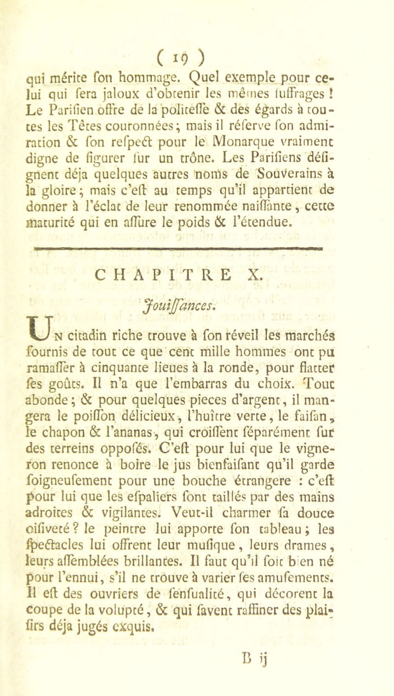 qui mérite Ton hommage. Quel exemple pour ce- lui qui fera jaloux d’obtenir les mêmes lulfrages ! Le Parifien offre de la policeffe &amp; des égards à tou- tes les Têtes couronnées; mais il réferve (bn admi- ration &amp; Ton refpeâ: pour le Monarque vraiment digne de figurer lür un trône. Les Parifiens défi- gnent déjà quelques autres noms de Souverains à la gloire; mais c’efi: au temps qu’il appartient de donner à l’éclat de leur renommée naifiànte, cette maturité qui en affure le poids &amp; l’étendue. CHAPITRE X. Jouijfances. XJn citadin riche trouve à Ton réveil les marchés fournis de tout ce que cent mille hommes ont pu raraaffer à cinquante lieues à la ronde, pour flatter fes goûts. Il n’a que l’embarras du choix. Tout abonde; &amp; pour quelques pièces d’argent, il man- gera le poilTon délicieux, l’huître verte, le faifan, le chapon &amp; l’ananas , qui croiflènt féparément fur des terreins oppofés. C’efl: pour lui que le vigne- ron renonce h boire le jus bienfaifant qu’il garde foigneufement pour une bouche étrangère : c’efl: pour lui que les efpaliers font taillés par des mains adroites &amp; vigilantes. Veut-il charmer fa douce cifiveté ? le peintre lui apporte fon tableau ; les Ipeélacles lui offrent leur mufique, leurs drames, leurs aflemblées brillantes. Il faut qu’il foit bien né pour l’ennui, s’il ne trouve h varier fes amufements. Il efl des ouvriers de fénfualité, qui décorent la coupe de la volupté, &amp; qui favent raffiner des plai- firs déjà jugés exquis.