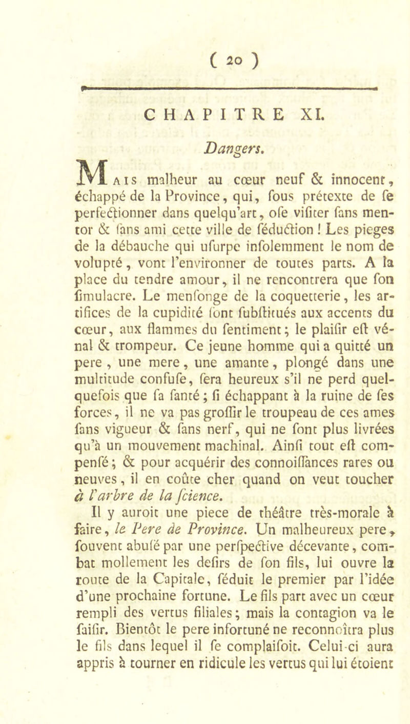 CHAPITRE XI. Dangers. M Aïs malheur au cœur neuf &amp; innocent, échappé de la Province, qui, fous prétexte de fe perfeétionner dans quelqu’art, ofe vifiter fans men- tor &amp; fans ami cette ville de fôduéfion ! Les piégés de la débauche qui ufurpe infolemment le nom de volupté, vont l’environner de toutes parts. A la place du tendre amour, il ne rencontrera que fon fimulacre. Le menfonge de la coquetterie, les ar- tifices de la cupidité lont fubllitués aux accents du cœur, aux flammes du fentiment; le plaifir ed vé- nal &amp; trompeur. Ce jeune homme qui a quitté un pere , une mere, une amante, plongé dans une multitude confufe, fera heureux s’il ne perd quel- quefois que fa fanté ; fi échappant à la ruine de fes forces, il ne va pas groflir le troupeau de ces âmes fans vigueur &amp; (ans nerf, qui ne font plus livrées qu’à un mouvement machinal. Ainfi tout efl com- penfé; &amp; pour acquérir des connoiflànces rares ou neuves, il en coûte cher quand on veut toucher à rarbre de la fcience. Il y auroit une piece de théâtre très-morale à faire, le Pere de Province, Un malheureux pere» fouvent abulé par une perfpeélive décevante, com- bat mollement les defirs de fon fils, lui ouvre la route de la Capitale, féduit le premier par l’idée d’une prochaine fortune. Le fils part avec un cœur rempli des vertus filiales ; mais la contagion va le faifir. Bientôt le pere infortuné ne reconnoîtra plus le fils dans lequel il fe complaifoit. Celui-ci aura appris h tourner en ridicule les vertus qui lui étoient