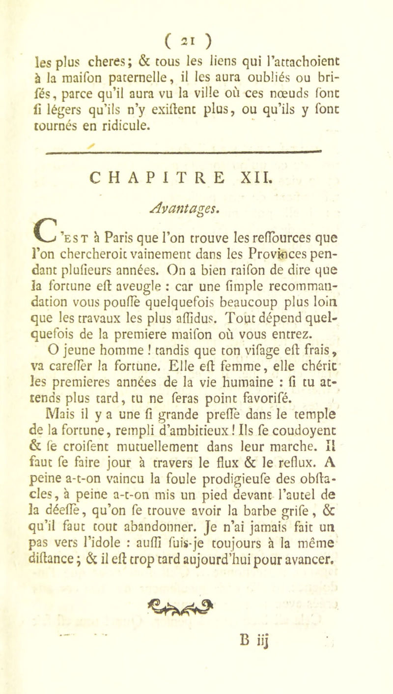 les plus cheres; &amp; tous les liens qui l’attachoient à la raaifon paternelle, il les aura oubliés ou bri- fés, parce qu’il aura vu la ville où ces nœuds (bnc fi légers qu’ils n’y exillenc plus, ou qu’ils y font tournés en ridicule. ✓ CHAPITRE XII. Avantages. 0^ ’est à Paris que l’on trouve les reiïburces que l’on chercheroit vainement dans les Provinces pen- dant plulieurs années. On a bien raifon de dire que la fortune efi: aveugle ; car une fimple recomman- dation vous pouflè quelquefois beaucoup plus loin que les travaux les plus affidus. Tout dépend quel- quefois de la première maifon où vous entrez. O jeune homme ! tandis que ton vifage efl: frais, va careflèr la fortune. Elle efl femme, elle chérie les premières années de la vie humaine : fi tu at- tends plus tard, tu ne feras point favorifé. Mais il y a une fi grande prefie dans le temple de la fortune, rempli d’ambitieux! Ils fe coudoyent &amp; (é croifent mutuellement dans leur marche. Il faut fe faire jour à travers le flux &amp; le reflux. A peine a-t-on vaincu la foule prodigieufe des obfla- cles, à peine a-t-on mis un pied devant l’autel de la déeflè, qu’on fe trouve avoir la barbe grife, &amp; qu’il faut tout abandonner. Je n’ai jamais fait un pas vers l’idole : aufli fuis-je toujours à la même diftance ; &amp; il efl trop tard aujourd’hui pour avancer. B iij