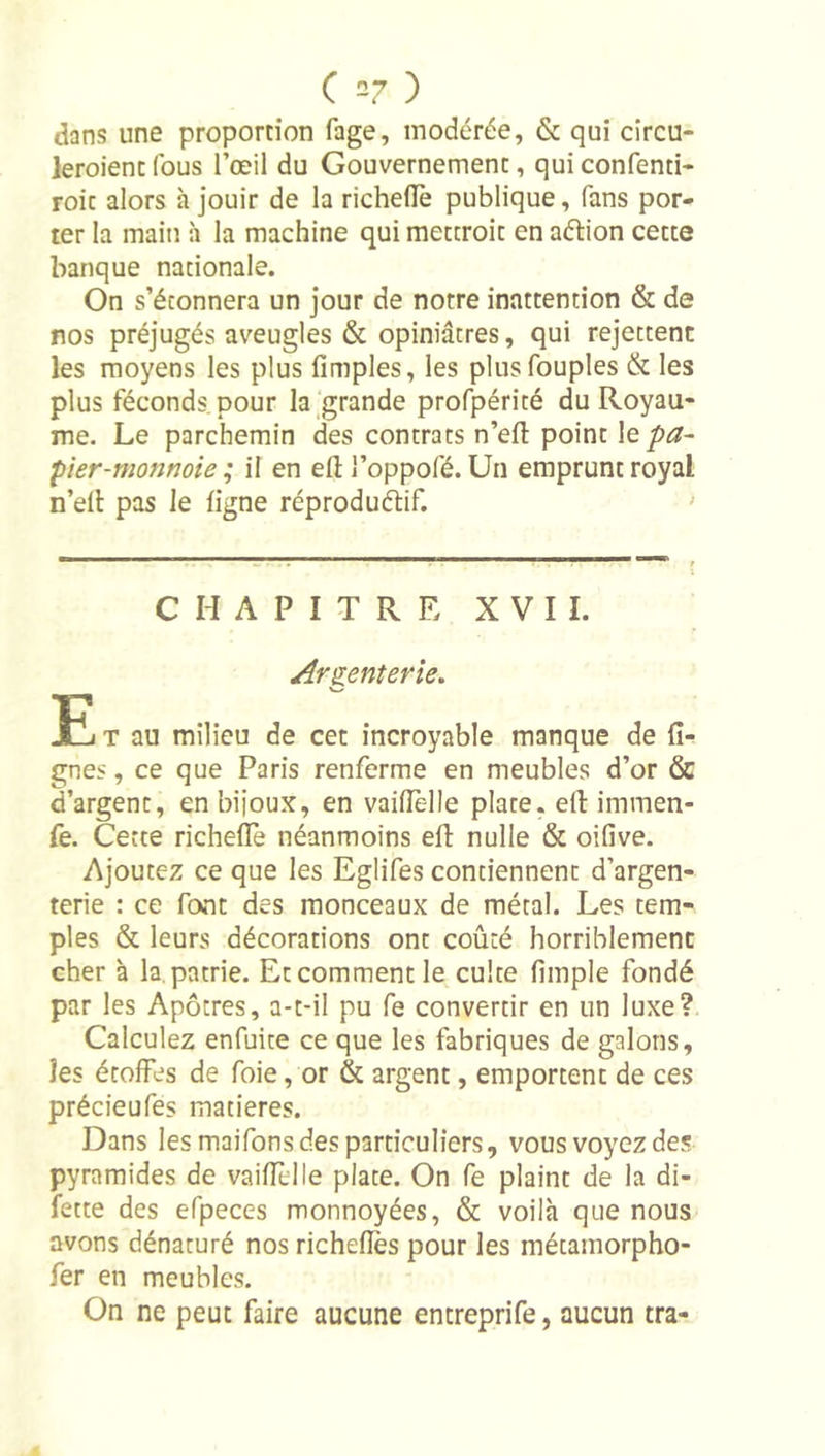 dans une proportion fage, modérée, &amp; qui cîrcu- leroient fous l’œil du Gouvernement, qui confenti- roit alors h jouir de la richelTe publique, fans por- ter la main h la machine qui mettroit en aélion cette banque nationale. On s’étonnera un jour de notre inattention &amp; de nos préjugés aveugles &amp; opiniâtres, qui rejettent les moyens les plus fimples, les plusfouples &amp; les plus féconds, pour la‘grande profpérité du Royau- me. Le parchemin des contrats n’efl point le pa~ pier-monnoie ; il en efl: l’oppofé. Un emprunt royal n’ell pas le ligne réproduélif. ' CHAPITRE XVII. Arzentevie. E T au milieu de cet incroyable manque de li- gnes , ce que Paris renferme en meubles d’or &amp; d’argent, en bijoux, en vailîèlle plate, ell: immen- fe. Cette richelTe néanmoins efl: nulle &amp; oifive. Ajoutez ce que les Eglifes contiennent d’argen- terie : ce font des monceaux de métal. Les tem- ples &amp; leurs décorations ont coûté horriblement cher à la. patrie. Et comment le culte limple fondé par les Apôtres, a-t-il pu fe convertir en un luxe? Calculez enfuite ce que les fabriques de galons, les étoffes de foie, or &amp; argent, emportent de ces précieufes matières. Dans les maifons des particuliers, vous voyez des pyramides de vaiffelle plate. On fe plaint de la di- fette des efpeces monnoyées, &amp; voilà que nous avons dénaturé nos richelîès pour les métamorpho- fer en meubles. On ne peut faire aucune entreprife, aucun tra-