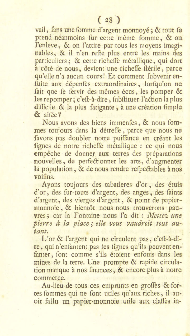 ( =8 ) vail, fans une Pomme d’argent monnoyé ; &amp; tout fe prend néanmoins fur cette même fomme, &amp; on J’enleve, &amp; on l’attire par tous les moyens imagi- nables, &amp; il n’en refte plus entre les mains des particuliers; &amp; cette richelTe métallique, qui dore à côté de nous, devient une richelTe ftérile, parce qu’elle n’a aucun cours! Et comment fubveniren- fuite aux dépenfes extraordinaires, lorfqu’on ne fait que fe fervir des mêmes écus, les pomper &amp; les repomper ; c’eft-h-dire, fubftituer l’aéiion la plus difficile &amp; la plus fatigante, à une création fimple &amp; aifée? Nous avons des biens immenfes, &amp; nous Pom- mes toujours dans la détrefle, parce que nous ne favons pas doubler notre puiffiince en créant les lignes de notre richefle métallique : ce qui nous empêche de donner aux terres des préparations nouvelles, de perfeétionner les arts, d’augmenter la population, &amp; de nous rendre refpeélables à nos voifins. Ayons toujours des tabatières d’or, des étuis d’or, des fur-touts d’argent, des anges, des faints d’argent, des vierges d’argent, &amp; point de papier- raonnoie, &amp; bientôt nous nous trouverons pau- vres ; car la Fontaine nous l’a dit : Mettez une pierre à la place ; elle vous vaudroit tout au- tant. L’or &amp; l’argent qui ne circulent pas, c’eft-h-di- re, qui n’enfantent pas les lignes qu’ils peuvent en- fanter, font comme s’ils étoient enfouis dans les mines de la terre. Une prompte &amp; rapide circula- tion manque à nos finances, êc encore plus à notre commerce. Au-lieu de tous ces emprunts en groflès &amp; for- tes Pommes qui ne font utiles qu’aux riches, il au- oit fallu un papier-monnoie utile aux clafles in-