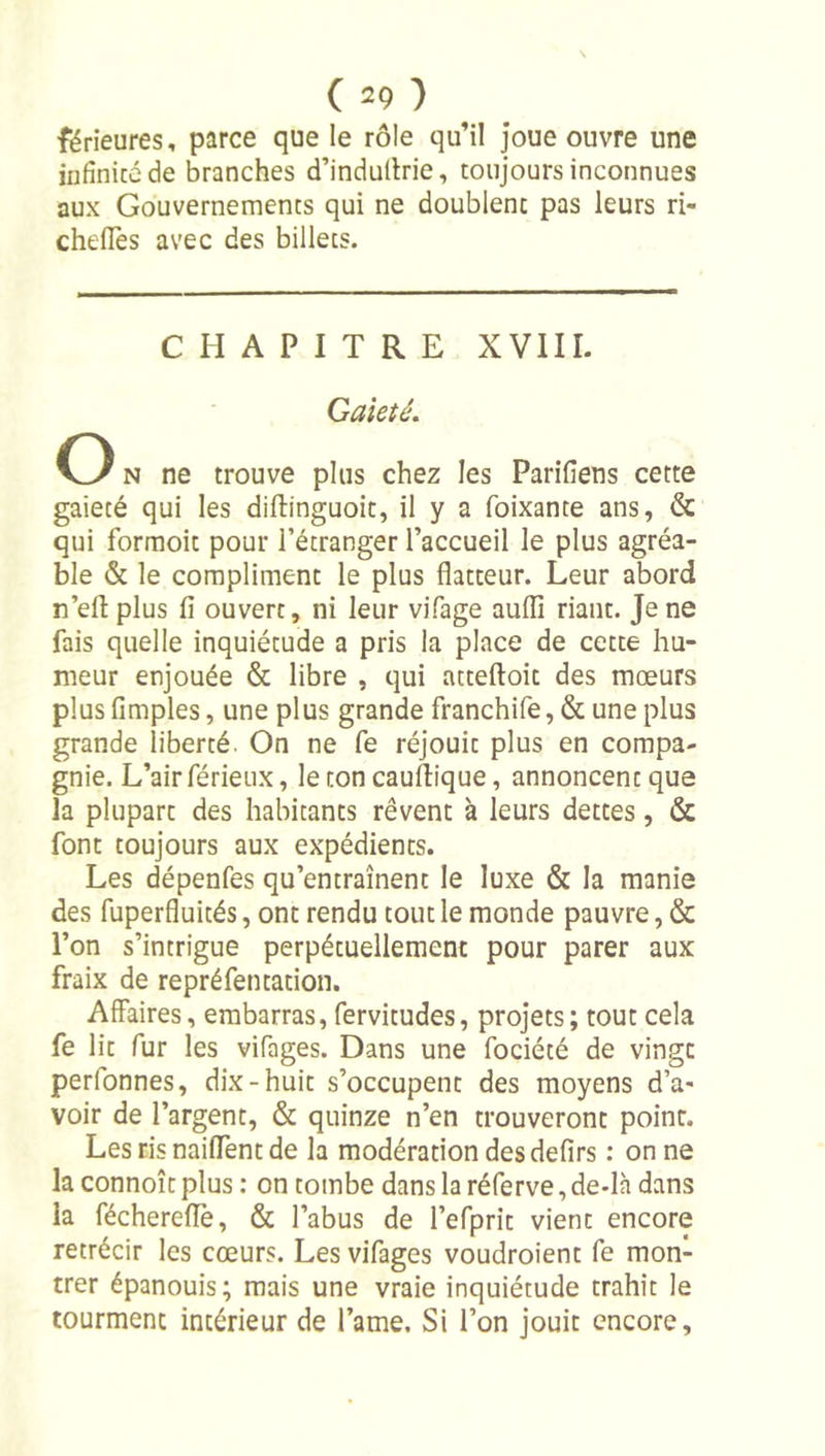 férîeures, parce que le rôle qu’il Joue ouvre une iiifînicé de branches d’indullrie, toujours inconnues aux Gouvernements qui ne doublent pas leurs ri- cheüès avec des billets. CHAPITRE XVIII. Gaieté. O N ne trouve plus chez les Parifiens cette gaieté qui les diftinguoit, il y a foixante ans, &amp; qui formoit pour l’étranger l’accueil le plus agréa- ble &amp; le compliment le plus flatteur. Leur abord n’eft plus fi ouvert, ni leur vifage auflî riant. Je ne fais quelle inquiétude a pris la place de cette hu- meur enjouée &amp; libre , qui atteftoit des mœurs plus fimples, une plus grande franchife, &amp; une plus grande liberté. On ne fe réjouit plus en compa- gnie. L’air férieux, le ton cauftique, annoncent que la plupart des habitants rêvent à leurs dettes, &amp; font toujours aux expédients. Les dépenfes qu’entraînent le luxe &amp; la manie des fuperfluités, ont rendu tout le monde pauvre, &amp; l’on s’intrigue perpétuellement pour parer aux fraix de repréfentation. Affaires, embarras, fervitudes, projets; tout cela fe lit fur les vifages. Dans une fociété de vingt perfonnes, dix-huit s’occupent des moyens d’a- voir de l’argent, &amp; quinze n’en trouveront point. Les ris naiffent de la modération des defirs : on ne la connoît plus : on tombe dans la réferve, de-lh dans la féchereflè, &amp; l’abus de l’efprit vient encore rétrécir les cœurs. Les vifages voudroient fe mon- trer épanouis; mais une vraie inquiétude trahit le tourment intérieur de l’ame. Si l’on jouit encore.