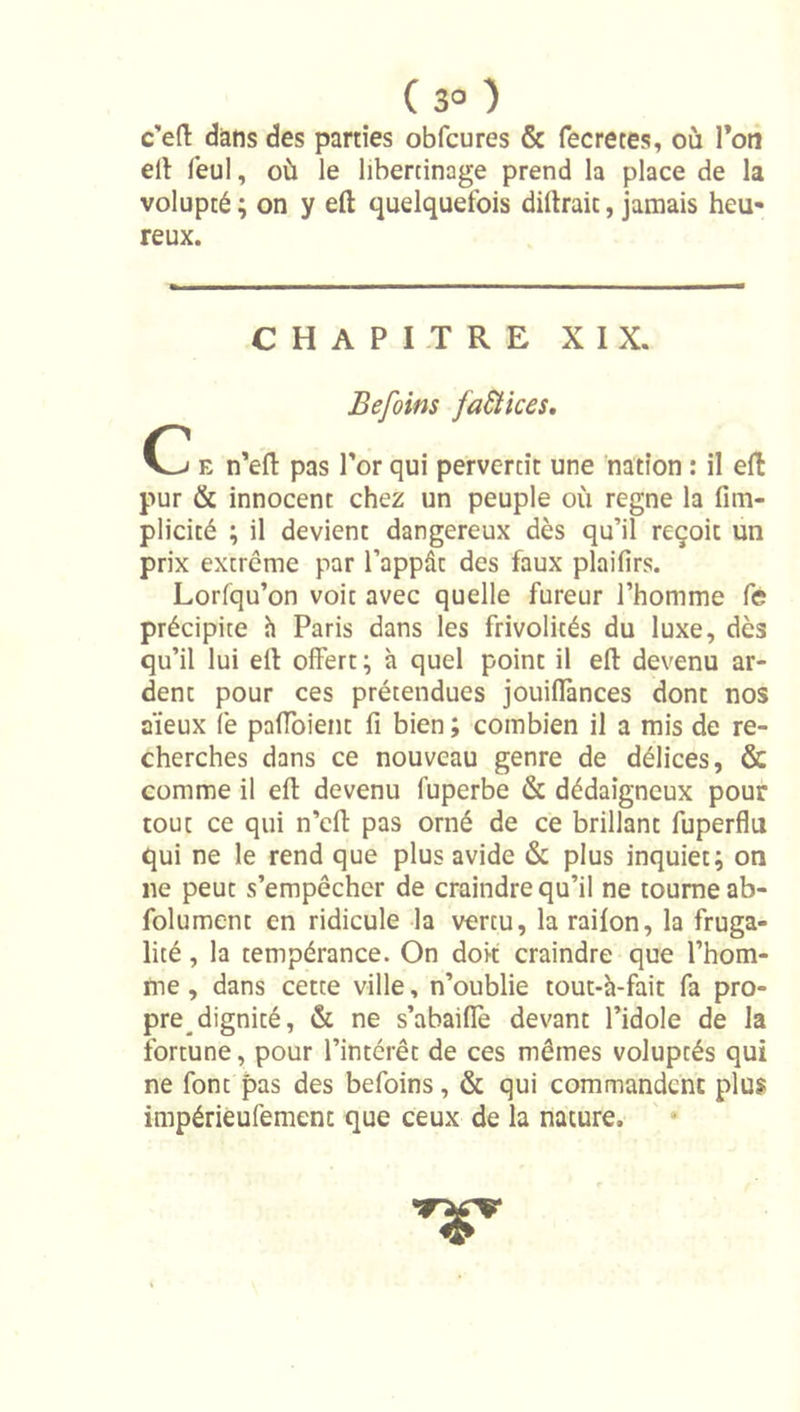 ( 3° ) c’eft dans des parties obfcures &amp; fecretes, où Ton ell feul, où le libertinage prend la place de la volupté ; on y eft quelquefois dillrait, jamais heu- reux. CHAPITRE XIX. Befoins faSHces, Oj e n’efl pas Tor qui pervertit une nation : il effc pur &amp; innocent chez un peuple où régné la fim- plicité ; il devient dangereux dès qu’il reçoit un prix extrême par l’appdt des faux plaifirs. Lorlqu’on voit avec quelle fureur l’homme fe précipite h Paris dans les frivolités du luxe, dès qu’il lui eft offert; à quel point il eft devenu ar- dent pour ces prétendues jouiffances dont nos aïeux fe paffoient fi bien ; combien il a mis de re- cherches dans ce nouveau genre de délices, &amp; comme il eft devenu fuperbe &amp; dédaigneux pour tout ce qui n’cft pas orné de ce brillant fuperflu qui ne le rend que plus avide &amp; plus inquiet; on ne peut s’empêcher de craindre qu’il ne tourne ab- folument en ridicule la vertu, la railon, la fruga- lité , la tempérance. On doit craindre que l’hom- me , dans cette ville, n’oublie tout-h-fait fa pro- pre dignité, &amp; ne s’abaiffe devant l’idole de la fortune, pour l’intérêt de ces mêmes voluptés qui ne font pas des befoins, &amp; qui commandent plus impérieufemenc que ceux de la nature.