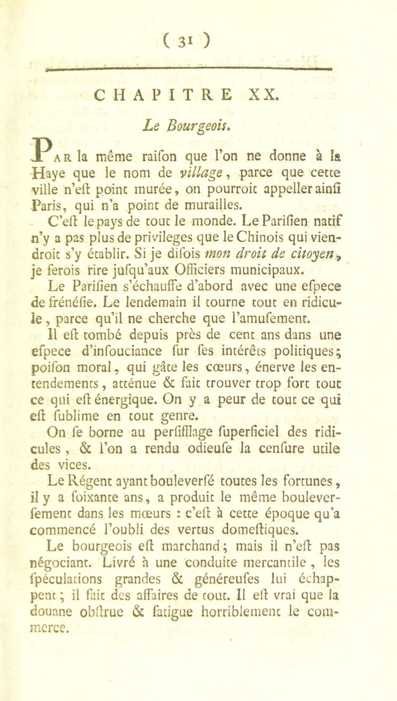 CHAPITRE XX. Le Bourgeois, I^ARla même raifon que l’on ne donne à îa Haye que le nom de village, parce que cecce ville n’ert point murée, on pourroic appellerainfi Paris, qui n’a point de murailles. C’efl le pays de tout le monde. Le Parifien natif n’y a pas plus de privilèges que le Chinois qui vien- droit s’y établir. Si je difois mon droit de citoyen^ je ferois rire jufqu’aux Officiers municipaux. Le Parifien s’échauffe d’abord avec une efpece de frénéfie. Le lendemain il tourne tour en ridicu- le , parce qu’il ne cherche que l’amufement. 11 eft tombé depuis près de cent ans dans une efpece d’infouciance fur fes intérêts politiques; poifon moral, qui gâte les cœurs, énerve les en- tendements , atténue &amp; fait trouver trop fort tout ce qui efi: énergique. On y a peur de tout ce qui efi: fublime en tout genre. On fe borne au perfifflage fuperficiel des ridi- cules , &amp; l’on a rendu odieufe la cenfure utile des vices. Le Régent ayant bouleverfé toutes les fortunes, il y a füixante ans, a produit le même boulever- fement dans les mœurs : c’eil à cette époque qu’a commencé l’oubli des vertus domeftiques. Le bourgeois efi: marchand; mais il n’efi: pas négociant. Livré h une conduite mercantile , les fpéculations grandes &amp; généreufes lui échap- pent ; il fait des affaires de tout. Il e(l vrai que la douane obfirue &amp; fatigue horriblement le com- merce.