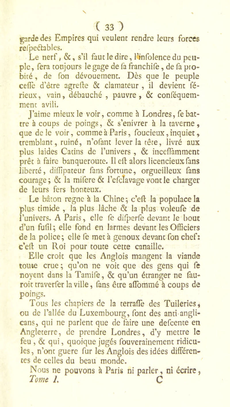 garde des Empires qui veulent rendre leurs forces relpeélables. Le nerf, &amp;, s’il faut le dire, finfolence du peu- ple, fera toujours le gage de fa franchife, de fa pro- bité , de Ton dévouement. Dès que le peuple ceflè d’étre agrefte &amp; clamateur , il devient fé- rieux, vain, débauché , pauvre, &amp; conféquem- ment avili. J’aime mieux le voir, comme h Londres, fe bat- tre à coups de poings, &amp; s’enivrer à la taverne, que de le voir, comme à Paris, foucieux, inquiet, tremblant, ruiné, n’ofant lever la tête, livré aux plus laides Catins de l’univers, &amp; inceflammenc prêt à faire banqueroute. Ilefl: alors licencieux fans liberté, dilTipateur fans fortune, orgueilleux fans courage; &amp; la mifere &amp; l’efcîavage vont le charger de leurs fers honteux. Le bâton régné à la Chine; c’efl: la populace la plus timide , la plus lâche &amp; la plus voleufe de l’univers. A Paris, elle fe difperfe devant le bout d’un fufil; elle fond en larmes devant les Officiers de la police; elle fe meta genoux devant fon chef: c’eft un Roi pour toute cette canaille. Elle croit que les Anglois mangent la viande toute crue; qu’on ne voit que des gens qui fe noyent dans la Tamife, &amp; qu’un étranger ne fau- roittraverfer la ville, fans être aflbmmé à coups de poings. Tous les chqpiers de la terralTe des Tuileries, ou de l’allée du Luxembourg, font des anti angli- cans, qui ne parlent que de faire une defcente en Angleterre, de prendre Londres, d’y mettre le feu , &amp; qui, quoique jugés fouverainement ridicu- les, n’ont guere fur les Anglois des idées différen- tes de celles du beau monde. Nous ne pouvons à Paris ni parler, ni écrire, Tom&amp; L C