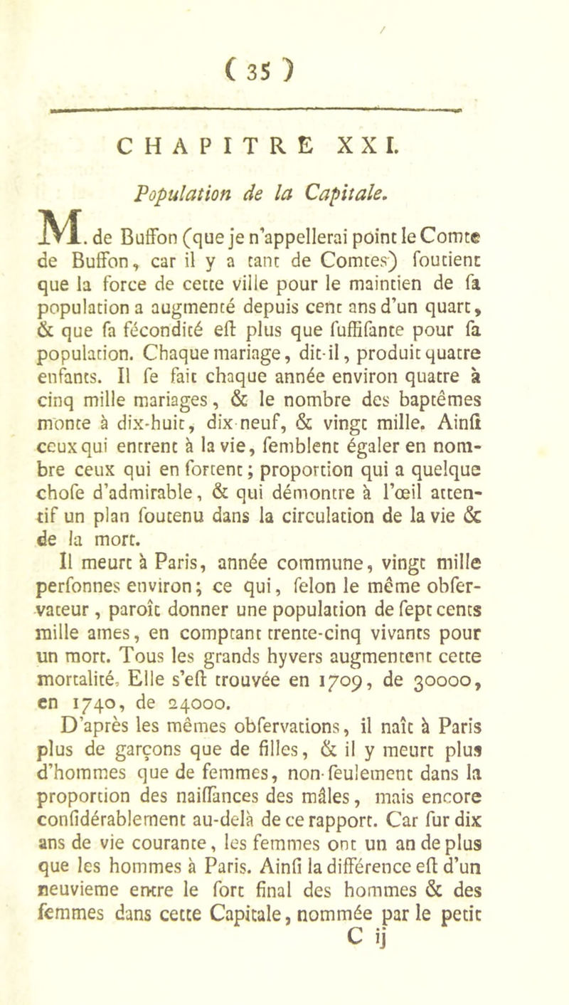 / CHAPITRE XXL Population de la Capitale. M . de BufFon (que je n’appellerai point le Comte de Buffon, car il y a tant de Comtes) foutienc que la force de cette ville pour le maintien de fa population a augmenté depuis cent ans d’un quart, &amp; que fa fécondité eft plus que fulBfante pour fa population. Chaque mariage, dit-il, produit quatre enl^nts. Il fe fait chaque année environ quatre à cinq mille mariages, &amp; le nombre des baptêmes monte à dix-huit, dix neuf, &amp; vingt mille. Ainft ceux qui entrent à la vie, femblent égaler en nom- bre ceux qui en fortent ; proportion qui a quelque chofe d’admirable, &amp; qui démontre à l’œil atten- tif un plan foutenu dans la circulation de la vie &amp; de la mort. Il meurt à Paris, année commune, vingt mille perfonnes environ; ce qui, félonie même obfer- vateur, paroîc donner une population de fept cents raille âmes, en comptant trente-cinq vivants pour un mort. Tous les grands hyvers augmentent cette mortalité. Elle s’efl: trouvée en 1709, de 30000, en 1740, de 24000. D’après les mêmes obfervations, il naît à Paris plus de garçons que de filles, &amp; il y meurt plus d’hommes que de femmes, non-feulement dans la proportion des naifiànces des mâles, mais encore confidérablement au-delà de ce rapport. Car fur dix ans de vie courante, les femmes ont un an de plus que les hommes à Paris. Ainfi la différence efl: d’un reuvieme entre le fort final des hommes &amp; des femmes dans cette Capitale, nommée parle petit