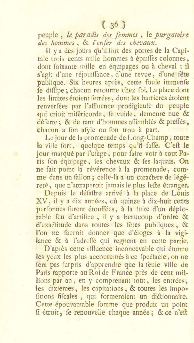 peuple , le paradis des femmes, le purgatoire des hommes , &amp; l'enfer des chevaux. Il y a des jours qli’ilfort des portes de la Capi- tale trois cents mille hommes h épaiilès colonnes, dont fûixante mille en équipages ou h cheval ; il s’agit d’une réjouilfance, d’une revue, d’une fête publique. Six heures apiès, cette foule immenfe fe difîîpe ; chacun retourne chez foi. La place donc les limitesétoient ferrées, dont les barrières étoienc renverfées par l’affluence prodigieufe du peuple qui crioit miféricorde, fe vuide, demeure nue &amp; déferte; &amp; de tant d’hommes aiïèmblés &amp;prefîés, chacun a fon afyle ou fon trou à part. Le jour de la promenade de Long-Champ, toute la ville fort, quelque temps qu’il fade. C’eft le jour marqué par l’ufage, pour faire voir h tout Pa- ris fon équipage, fes chevaux &amp; fes laquais. On ne fait point la révérence a la promenade, com- me dans un fallon ; celle-là a un caraélere de légè- reté, que n’attraperoit jamais le plus lefte étranger. Depuis le défaftre arrivé à la place de Louis XV, il y a dix années, où quinze à dix-huit cefits pcrfonnes furent étouffées, à la luite d’un déplo- rable feu d’artifice , il y a beaucoup d’ordre &amp; d’exaélitude dans toutes les fêtes publiques , &amp; l’on ne fauroit donner que d’éloges h la vigi- lance &amp; à l’adreffe qui régnent en cette partie. D'apiès cette affluence inconcevable qui étonne les yeux les plus accoutumés à ce fpeélacle,on ne fera pas furpris d’apprendre que la feule ville de Paris rapporte au Roi de France près de cent mil- lions par an, en y comprenant tout, les entrées, les dixièmes, les capitations, &amp; toutes les impo- fitions fifcales , qui formeroient un diélionnaire. Cette épouvantable fomme que produit un point fi étroit, fe renouvelle chaque année ; &amp; ce n’dl