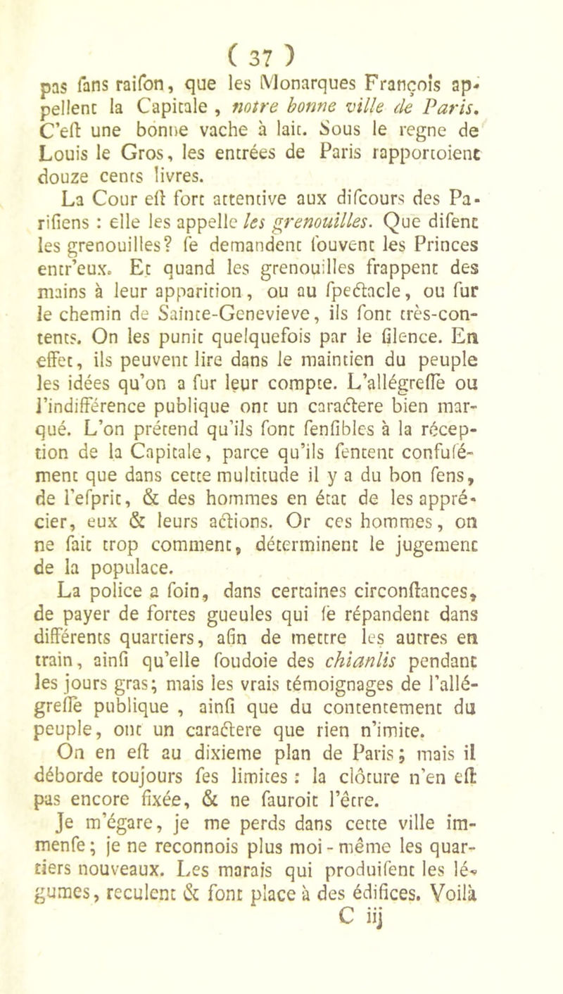 pas fans raifon, que les Monarques François ap- pellenc la Capitale , notre bonne ville de Paris, C’efi: une bonne vache à laie. Sous le régné de Louis le Gros, les encrées de Paris rapporcoient douze cents livres. La Cour elî fort attentive aux difeours des Pa- rifiens : elle les appelle les grenouilles. Que difenc les grenouilles? fe demandent Ibuvenc les Princes entr’eux. Et quand les grenouilles frappent des mains à leur apparition, ou au fpeétacle, ou fur le chemin de Sainte-Genevieve, ils font très-con- tents. On les punit quelquefois par le filence. En effet, ils peuvent lire dans le maintien du peuple les idées qu’on a fur leur compte. L’allégrefTè ou l’indifférence publique ont un caraéfere bien mar- qué. L’on prétend qu’ils font fenfibles à la récep- tion de la Capitale, parce qu’ils fentent confufé- ment que dans cette multitude il y a du bon fens, de refpric, &amp; des hommes en état de les appré- cier, eux &amp; leurs actions. Or ces hommes, on ne fait trop comment, déterminent le jugement de la populace. La police a foin, dans certaines circonllances, de payer de fortes gueules qui (ë répandent dans différents quartiers, afin de mettre les autres en train, ainfi qu’elle foudoie des chianlis pendant les jours gras; mais les vrais témoignages de l’allé- greflè publique , ainfi que du contentement du peuple, ont un caraélere que rien n’imite. On en efl: au dixième plan de Paris; mais il déborde toujours fes limites : la clôture n’en efl pas encore fixée, &amp; ne fauroic l’être. Je m’égare, je me perds dans cette ville im- menfe ; je ne reconnois plus moi - même les quar- tiers nouveaux. Les marais qui produifenc les lé- gumes, reculent &amp; font place à des édifices. Voilà C iij