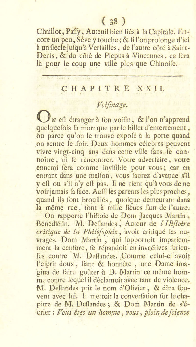 (3S ) Chaillot, Paffy, Auteuil bien liés à la Capitale. En- core un peu, Sève y touche ; &amp; fi l’on prolonge d’ici à un fieclejufqu’h Verfailles, de l’autre côté à Saint- Denis, &amp; du côté de Picpus à Vincennes, ce fera là pour le coup une ville plus que Chinoife. CHAPITRE X X ,I I. Voîftnage. •()n efi étranger h Ton voifin, &amp; l’on n’apprend quelquefois fa mort que par le billet d’enterrement, ou parce qu’on le trouve expofé à la porte quand on rentre le foir. Deux hommes célébrés peuvent vivre vingt-cinq ans dans cette ville fans fe con- roître, ni fe rencontrer. Votre adverfaire, votre ennemi fera comme invifible pour vous; car en entrant dans une maifon, vous faurez d’avance s’il y efl: ou s’il n’y efi: pas. Il ne rient qu’à vous de ne voir jamais fa face. Aufii les parents les plus proches, quand ils font brouillés, quoique demeurant dans la même rue, font h mille lieues l’un de l’autre. On rapporte l’hiftoie de Dom Jacques Martin 4 •Bénédiélin. M. Deflandcs \ Auteur de rHijioire critique, de la Philofophîe ^ avoit critiqué les ou- vrages. Dom Martin , qui fupportoit impatiem- ment la cenfure, fe répandoit eninveélives furieu- fes contre M. Deflandes. Comme celui-ci avoit l’elprit doux, liant &amp; honnête , ,une Dame ima- gina de faire goûter à D. Martin ce même hom- me contre lequel il déclamoit avec tant de violence. M. Deflandes prit le nom d’Olivier, &amp; dîna fou- vent avec lui. Il mettoitla converfation fur le cha- pitre de M. Deflandes ; &amp; Dom Martin de s’é- crier : Fous êtes un homme, vous, plein de fcience