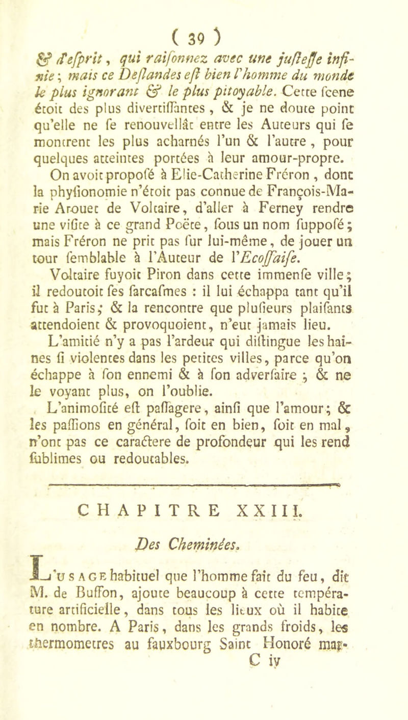 ^ /Tefprit, qui raifonmz avec une juflejje infi- nie ; mais ce Defiandes efî bien l'homme du monde k plus ignorant ^ le plus pitoyable. Cette fcene étoit des plus diverdflantes , &amp; je ne doute point qu’elle ne fe renouvellât entre les Auteurs qui fe montrent les plus acharnés l’un &amp; l’autre , pour quelques atteintes portées h leur amour-propre. On avüitpropofé à Elie-Catherine Fréron , donc la phylionomie n’étoit pas connue de François-Ma- rie A rouet de Voltaire, d’aller à Ferney rendre une viûte à ce grand Poëte, (bus un nom fuppofé; mais Fréron ne prit pas fur lui-même, de jouer un tour (emblable à l’Auteur de VEcojJaife. Voltaire fuyoit Piron dans cette imraenfe ville; il redoutoit fes farcafmes : il lui échappa tant qu’il fut à Paris,* &amp; la rencontre que plufieurs plaifants attendoient &amp; provoquoient, n’eut jamais lieu. L’amitié n’y a pas l’ardeur qui dillingue les hai- nes fi violentes dans les petites villes, parce qu’on échappe à Ton ennemi &amp; à fon adverfaire ; &amp; ne le voyant plus, on l’oublie. L’animofité efl: paflagere, ainfi que l’amour; &amp; les paflions en général, foit en bien, foit en mal, n’ont pas ce caraétere de profondeur qui les rend Cablimes ou redoutables. CHAPITRE XXIII. Des Cheminées. I-j*u s AGEhabituel que l’homme fait du feu, dît M. de BufFon, ajoute beaucoup à cette tempéra- ture artificielle, dans tous les litux où il habite en nombre. A Paris, dans les grands froids, les thermomètres au fauxbourg Saint Honoré may-