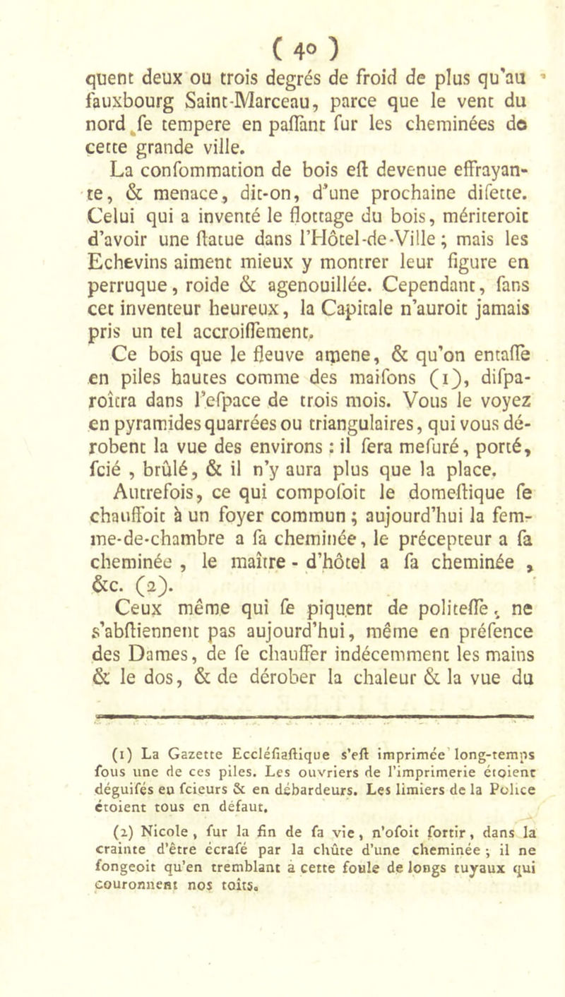 quent deux ou trois degrés de froid de plus qu'au ' fauxbourg Saint-Marceau, parce que le vent du nord ^fe tempere en paflànt fur les cheminées do cette grande ville. La confommation de bois eft devenue effrayan- te, &amp; menace, dit*on, d’une prochaine difette. Celui qui a inventé le flottage du bois, mériteroic d’avoir une flatue dans l’Hocel-de-Ville ; mais les Echevins aiment mieux y montrer leur figure en perruque, roide &amp; agenouillée. Cependant, fans cet inventeur heureux, la Capitale n’auroit jamais pris un tel accroiflement. Ce bois que le fleuve atpene, &amp; qu’on entaflè en piles hautes comme des maifons (i), difpa- roîcra dans rcfpace de trois mois. Vous le voyez en pyramidesquarrées ou triangulaires, qui vous dé- robent la vue des environs : il fera mefuré, porté, fcié , brûlé, &amp; il n’y aura plus que la place. Autrefois, ce qui compofoit le domeftique fe chauffoit à un foyer commun ; aujourd’hui la fem- ine-de-chambre a fa cheminée, le précepteur a fa cheminée , le maître - d’hôtel a fa cheminée , &amp;c. (a). Ceux même qui fe piquent de politeffe.. ne s’abfliennent pas aujourd’hui, même en préfence des Dames, de fe chauffer indécemment les mains &amp; le dos, &amp; de dérober la chaleur &amp; la vue du (1) La Gazette Eccléfiaftlque s’eft imprimée’long-temns fous une de ces piles. Les ouvriers de l’imprimerie éioienc déguifés eu fcieurs &amp; en débardeurs. Les limiers de la Police ctoient tous en défaut. (2) Nicole, fur la fin de fa vie, n’ofolt fortir, dans la crainte d’être écrafé par la chûte d’une cheminée -, il ne fongeoit qu’en tremblant à cette foule de longs tuyaux qui couronnent nos toits.