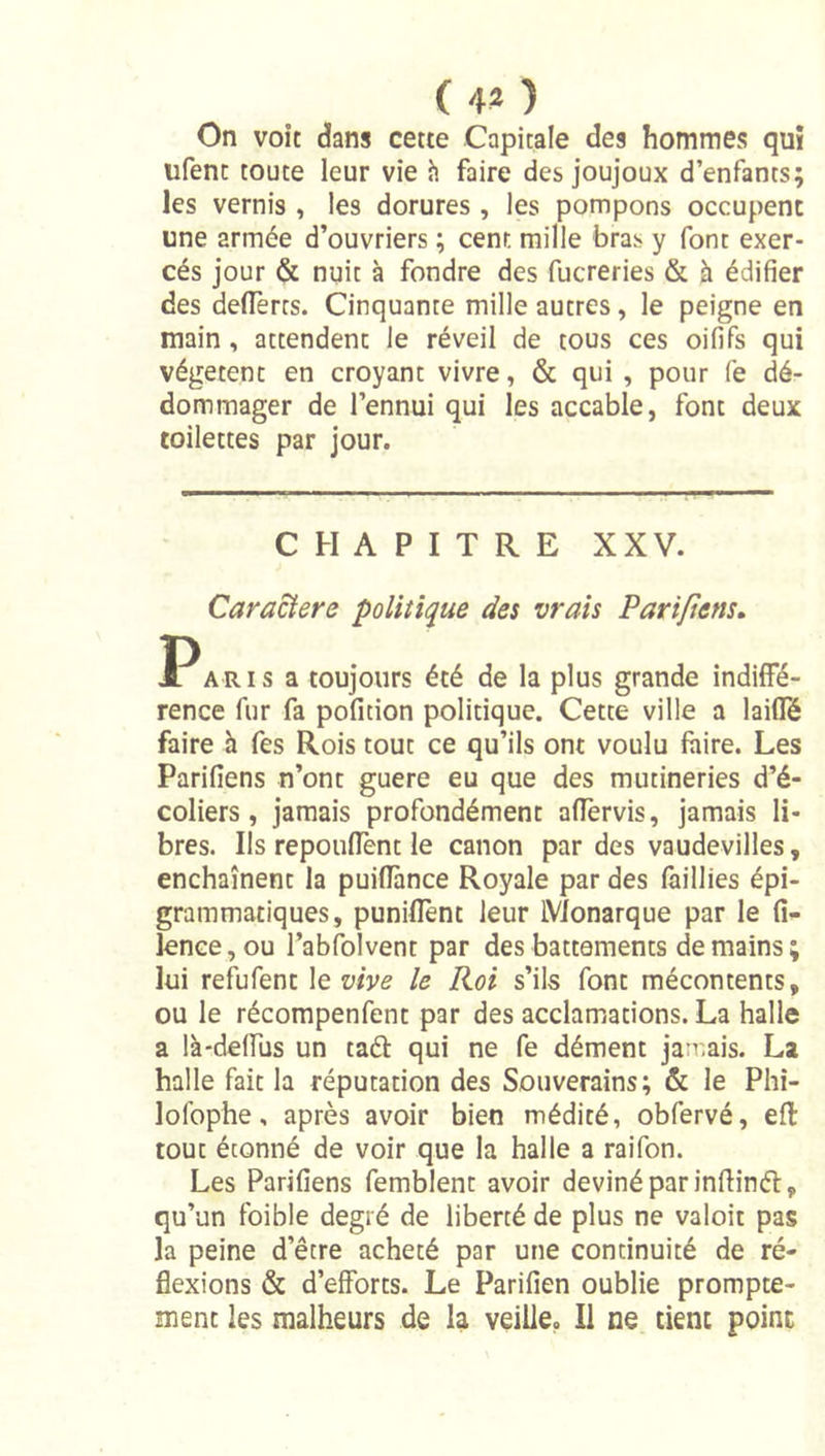 ( 4* ) On voit dans cette Capitale des hommes quî ufent toute leur vie h faire des joujoux d’enfants; les vernis , les dorures , les pompons occupent une armée d’ouvriers ; cent mille bras y font exer- cés jour &amp; nuit à fondre des fucreries &amp; à édifier des deflêrts. Cinquante mille autres, le peigne en main, attendent le réveil de tous ces oififs qui végètent en croyant vivre, &amp; qui , pour (è dé- dommager de l’ennui qui les accable, font deux toilettes par jour. CHAPITRE XXV. Caractère politique des vrais Pari/iens, JPARis a toujours été de la plus grande indiffé- rence fur fa pofition politique. Cette ville a laiffé faire h Tes Rois tout ce qu’ils ont voulu faire. Les Parifiens n’ont guere eu que des mutineries d’é- coliers, jamais profondément alfervis, jamais li- bres. Ils repouflent le canon par des vaudevilles, enchaînent la puiflance Royale par des faillies épi- grammatiques, puniflent leur Monarque par le fî- lenGe,ou l’abfolvent par des battements demains; lui refufent \evive le Roi s’ils font mécontents, ou le récompenfent par des acclamations. La halle a là-deffus un taél qui ne fe dément jan.ais. La halle fait la réputation des Souverains; &amp; le Phi- lofophe, après avoir bien médité, obfervé, efl tout étonné de voir que la halle a raifon. Les Parifiens femblent avoir deviné par inflinél, qu’un foible degré de liberté de plus ne valoir pas la peine d’être acheté par une continuité de ré- flexions &amp; d’efforts. Le Parifien oublie prompte- ment les malheurs de la veille. Il ne tient point