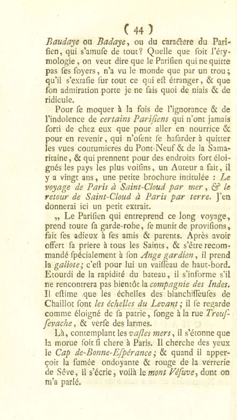 Baudaye ou Badaye, ou du caradlere du Pari- fien, qui s’amufe de tout? Quelle que foit l’éty- mologie , on veut dire que le Parifien qui ne quitte pas fes foyers, n’a vu le monde que par un trou; qu’il s’extafie fur tout ce qui ell étranger, &amp; que fon admiration porte je ne fais quoi de niais &amp; de ridicule. Pour fe moquer à la fois de l’ignorance &amp; de l’indolence de certains Pariftens qui n’ont jamais forti de chez eux que pour aller en nourrice &amp; pour en revenir, qui n’ofent fe hafarder à quitter les vues coutumières du Pont-Neuf &amp; de la Sama- ritaine, &amp; qui prennent pour des endroits fort éloi- gnés les pays les plus voifins, un Auteur a fait, il y a vingt ans, une petite brochure intitulée : Le voyage de Paris à Saint-Cloud par mer, &lt;2? le retour de Saint-Cloud à Paris par terre. J’en donnerai ici un petit extrait. „ Le Parifien qui entreprend ce long voyage, prend toute fa garde-robe, fe munit de provifions, fait fes adieux à fes amis &amp; parents. Après avoir offert fa priere à tous les Saints, &amp; s’être recom- mandé fpécialement à fon Ange gardien, il prend la galiote; c’eft pour lui un vaifleau de haut-bord. Etourdi de la rapidité du bateau, il s’informe s’il ne rencontrera pas bientôt la compagnie des Indes, Il eflime que les échelles des blanchiffeufes de Chaillot font les échelles du Levant ; il fe regarde comme éloigné de fa patrie, fonge à la rue Trouf- fevache, &amp; verfe des larmes. Lh, contemplant les vaftes mers., il s’étonne que la morue foit il chere à Paris. Il cherche des yeux le Cap de-Bonne-Efpérance ; &amp; quand il apper- çoit la fumée ondoyante &amp; rouge de la verrerie de Sève, il s’écrie, voilà le mont Féfuve^ donc on m’a parlé.