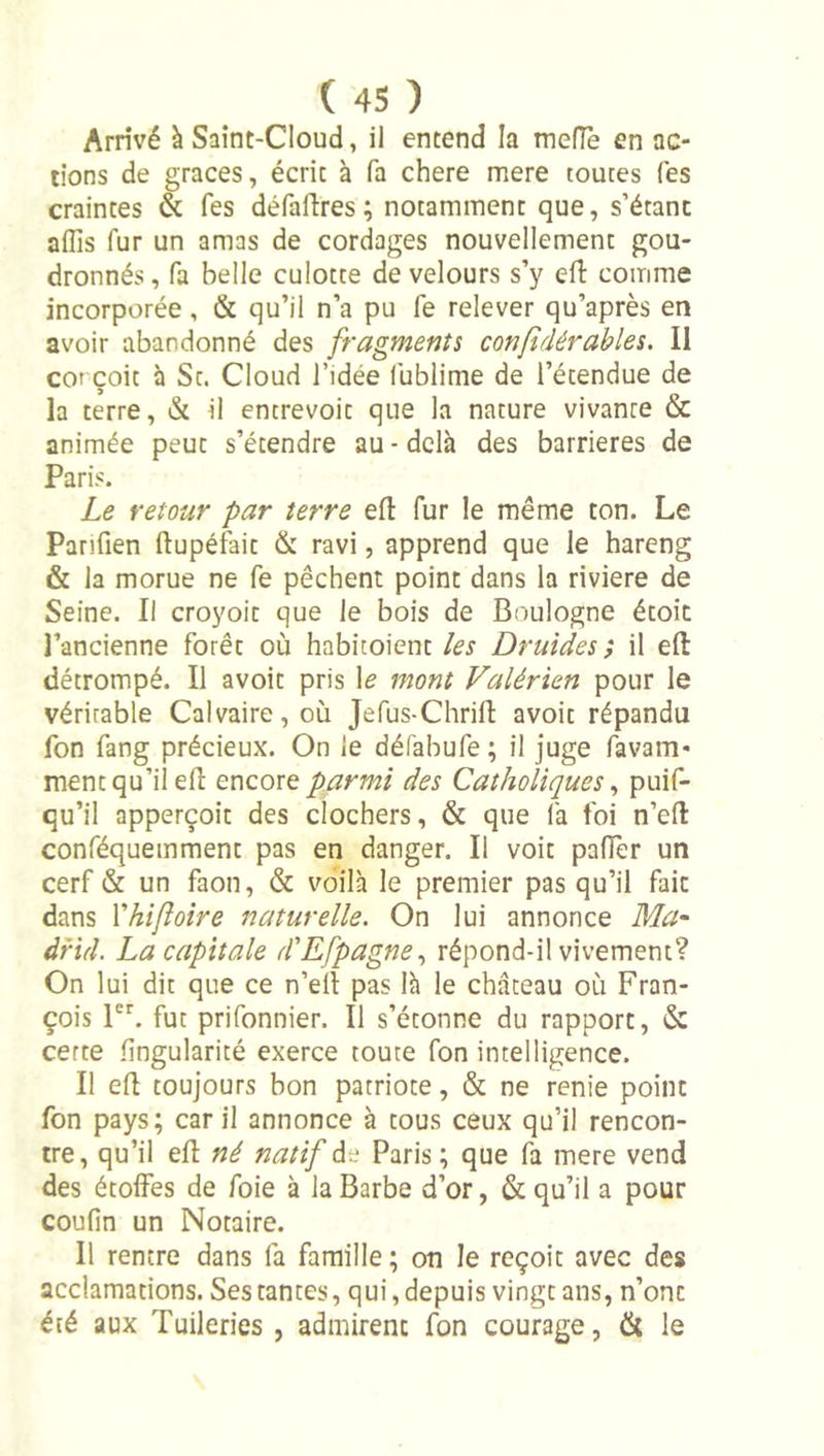 Arrivé à Saint-Cloud, il entend la mefTe en ac- tions de grâces, écrit à fa chere mere toutes Tes craintes &amp; fes défallres ; notamment que, s’étant affis fur un amas de cordages nouvellement gou- dronnés , fa belle culotte de velours s’y efl: comme incorporée , &amp; qu’il n’a pu fe relever qu’après en avoir abandonné des fragments con/tdérables. Il COI çoit à St. Cloud l’idée lublime de l’étendue de la terre, &amp; il entrevoit que la nature vivante &amp; animée peut s’étendre au-delà des barrières de Paris. Le retour par terre efl fur le même ton. Le Panfien ftupéfait &amp; ravi, apprend que le hareng &amp; la morue ne fe pêchent point dans la riviere de Seine. Il croyoit que le bois de Boulogne étoit l’ancienne forêt où habitoient les Druides', il eft détrompé. Il avoit pris \e mont Falérien pour le véritable Calvaire, où Jefus-Chrifl: avoit répandu fon fang précieux. On le défabufe ; il juge favam- ment qu’il elî encore parmi des Catholiques ^ puif- qu’il apperçoit des clochers, &amp; que fa foi n’efl: conféquemment pas en danger. Il voit pafTer un cerf &amp; un faon, &amp; voilà le premier pas qu’il fait dans Xhijîoire naturelle. On lui annonce Ma^ dfid. La capitale d'Efpagne., répond-il vivement? On lui dit que ce n’ell pas là le château où Fran- çois 1. fut prifonnier. Il s’étonne du rapport, &amp; cette fingularité exerce toute fon intelligence. Il efl: toujours bon patriote, &amp; ne renie point fon pays; car il annonce à tous ceux qu’il rencon- tre, qu’il efl né natif de Paris ; que fa mere vend des étoffes de foie à la Barbe d’or, &amp; qu’il a pour coufin un Notaire. Il rentre dans fa famille ; on le reçoit avec des acclamations. Ses tantes, qui, depuis vingt ans, n’ont été aux Tuileries , admirent fon courage, &amp; le