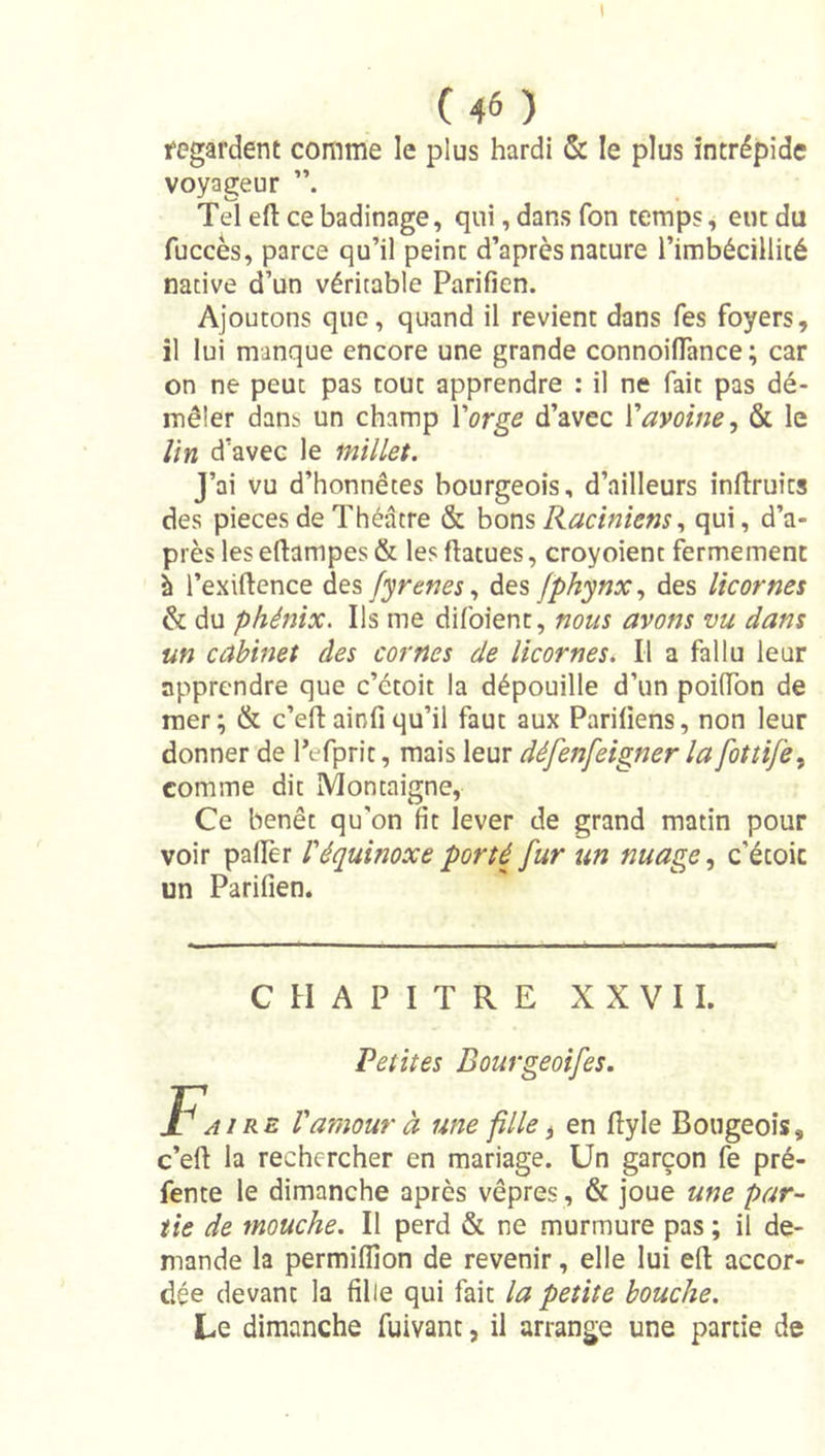 1 ( 46 ) fegardent comme le plus hardi &amp; le plus intrépide voyageur Tel eft ce badinage, qui, dans Ton temps ^ eut du fuccès, parce qu’il peint d’après nature l’imbécillité native d’un véritable Parifien. Ajoutons que, quand il revient dans Tes foyers, il lui manque encore une grande connoiflance ; car on ne peut pas tout apprendre : il ne fait pas dé- mêler dans un champ Yorge d’avec Y avoine., &amp; le Un d’avec le millet. J’ai vu d’honnêtes bourgeois, d’ailleurs inftruits des pièces de Théâtre &amp; hor\s Raciniensqui, d’a- près les eftampes &amp; les flatues, croyoient fermement à l’exiftence des fyrenes.t des fphynx.y des licornes &amp; du phénix. Ils me difoient, nous avons vu dans un cabinet des cornes de licornes. Il a fallu leur apprendre que c’étoit la dépouille d’un poiTon de mer; &amp; c’eftainfiqu’il faut aux Pariliens, non leur donner de l’efprit, mais leur défenfeigner la fottife., comme dit Montaigne, Ce benêt qu'on fit lever de grand matin pour voir paflèr U équinoxe porté fur un nuage, c’étoic un Parifien. CHAPITRE XXVII. Petites Bourgeoifes. F.. RE Vamour à une fille, en lîyle Bougeois, c’eft la rechercher en mariage. Un garçon fe pré- fente le dimanche après vêpres , &amp; joue une par- tie de mouche. Il perd &amp; ne murmure pas ; il de- mande la permiflîon de revenir, elle lui efi: accor- dée devant la fille qui fait la petite bouche. Le dimanche fuivant, il arrange une partie de