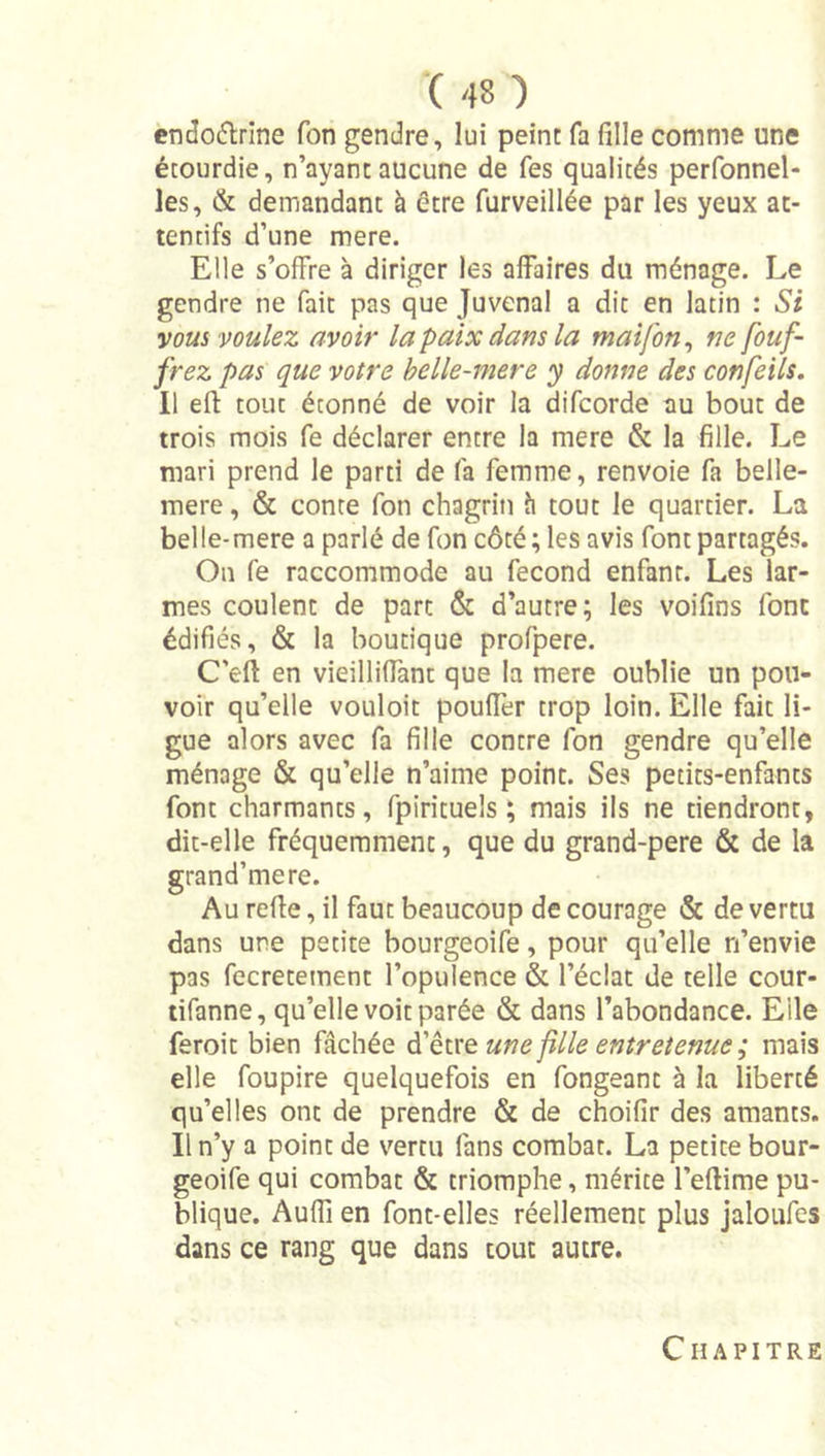 cndo6lrine Ton gendre, lui peint fa fille comme une étourdie, n’ayant aucune de fes qualités perfonnel- les, &amp; demandant à être furveillée par les yeux at- tentifs d’une mere. Elle s’ofFre à diriger les affaires du ménage. Le gendre ne fait pas que Juvenal a dit en latin : Si vous voulez avoir la paix dans la maifon^ ne fouf- frez pas que votre helle-mere y donne des confeils. Il eft tout étonné de voir la difeorde au bout de trois mois fe déclarer entre la mere &amp; la fille. Le mari prend le parti de fa femme, renvoie fa belle- mere, &amp; conte fon chagrin îi tout le quartier. La bel le-mere a parlé de fon côté; les avis font partagés. On fe raccommode au fécond enfant. Les lar- mes coulent de parc &amp; d’autre; les voifins font édifiés, &amp; la boutique profpere. C’eft en vieilliffant que la mere oublie un pou- voir qu’elle vouloit poufler trop loin. Elle fait li- gue alors avec fa fille contre fon gendre qu’elle ménage &amp; qu’elle n’aime point. Ses petits-enfants font charmants, fpiricuels ; mais ils ne tiendront, dit-elle fréquemment, que du grand-pere &amp; de la grand’mere. Au reffe, il faut beaucoup de courage &amp; de vertu dans une petite bourgeoife, pour qu’elle n’envie pas fecrecement l’opulence &amp; l’éclat de telle cour- lifanne, qu’elle voit parée &amp; dans l’abondance. Elle feroit bien fâchée à'èxxQ une fille entretenue ; mais elle foupire quelquefois en fongeanc à la liberté qu’elles ont de prendre &amp; de choifir des amants. Il n’y a point de vertu fans combat. La petite bour- geoife qui combat &amp; triomphe, mérite l’eftime pu- blique. Audi en font-elles réellement plus jaloufes dans ce rang que dans tout autre. Chapitre