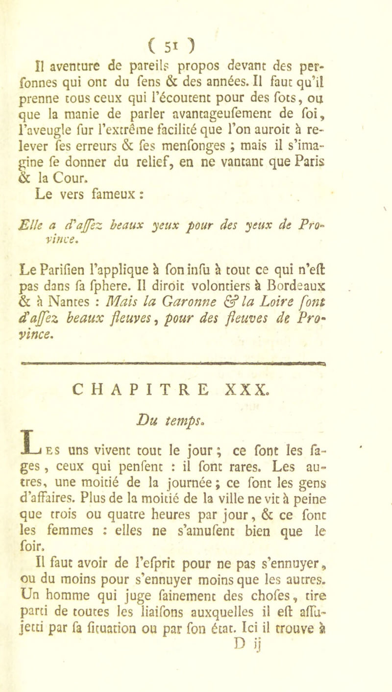 Il aventure de pareil? propos devant des per- fonnes qui ont du fens &amp; des années. Il faut qu’il prenne cous ceux qui l’écoutent pour des fots, ou que la manie de parler avantageufement de foi, l’aveugle fur l’extrême facilité que l’on auroit h re- lever les erreurs &amp; fes menfonges ; mais il s’ima- gine fe donner du relief, en ne vantant que Paris &amp; la Cour. Le vers fameux : Elle a (Tajfez beaux yeux pour des yeux de Pro-^ vir/ce. Le Parifien l’applique à fon infu à tout ce qui n’efl: pas dans fa fphere. Il diroit volontiers à Bordeaux &amp; à Nantes : Mais la Garonne &amp; la Loire font d'ajfez beaux fleuves, pour des fleuves de Pro^ yince. CHAPITRE XXX. Du tempSo Les uns vivent tout le jour; ce font les Ca- ges , ceux qui penfent : il font rares. Les au- tres., une moitié de la journée ; ce font les gens d’affaires. Plus de la moitié de la ville ne vit h peine que trois ou quatre heures par jour, &amp; ce font les femmes : elles ne s’amufent bien que le foir. Il faut avoir de l’efprit pour ne pas s’ennuyer, ou du moins pour s’ennuyer moins que les autres. Un homme qui juge fainement des chofes, tire parti de toutes les liaifons auxquelles il efl: alTu- jetti par fa fituation ou par fon état. Ici il trouve à
