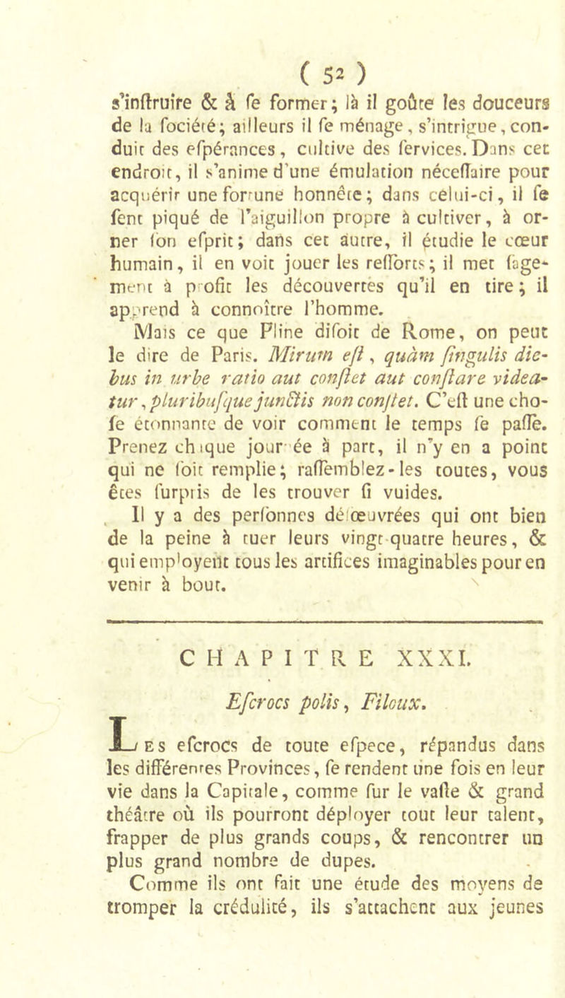 (50 s’inftruîre &amp; â Te former; ià il goûte les douceurs de la fociété; ailleurs il fe ménage, s’intrîgne,con- duit des efpérances , cultive des fervices. Dans cec endroit, il s’anime d’une émulation nécefîaire pour acquérir une forrune honnête; dans celui-ci, il fe fent piqué de l’aiguillon propre à cultiver, à or- ner Ion efprit; dans cet autre, il étudie le cœur humain, il en voit jouer les relTorts; il met (âge* ment à P ofît les découvertes qu’il en tire ; il apprend à connoître l’homme. ÎVJais ce que Pline difoit de Rome, on peut le dire de Paris. Mirum efi, quàm fmgiilh die- hus in urhe ratio aut confîet aut conjiare videa- tut\pluribufque jun&amp;is nonconjtet. C’eit une cho- ie étonnante de voir comment le temps fe palîè. Prenez chique jour-ée à part, il n’y en a point qui ne (bit remplie; ralTemblez-les toutes, vous êtes furpiis de les trouver fi vuides. Il y a des pedbnnes déiœuvrées qui ont bien de la peine à tuer leurs vingt quatre heures, &amp; quiemp'oyeilt tous les artifices imaginables pour en venir à bout. '' C H A P I T R E XXXI. Efcrocs polis, Filoux. Les efcrocs de toute efpece, répandus dans les différenres Provinces, fe rendent une fois en leur vie dans la Capitale, comme fur le vafie &amp; grand théâtre où ils pourront déployer tout leur talent, frapper de plus grands coups, &amp; rencontrer un plus grand nombre de dupes. Comme ils ont fait une étude des moyens de tromper la crédulité, ils s’attachent aux jeunes