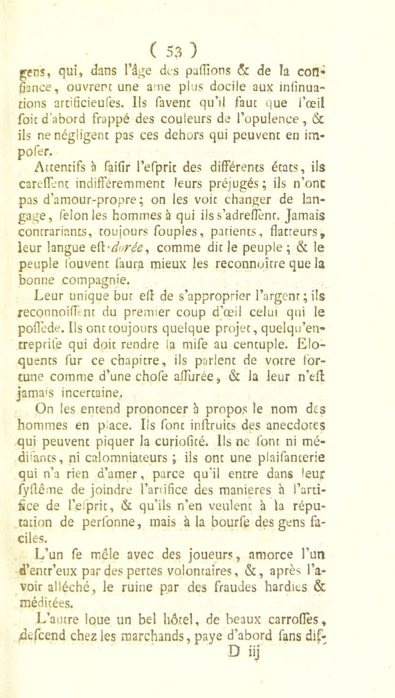 pens, qui, dans l’ât^e des pafîîons &amp; de la con- fiance, ouvrent une ame plus docile aux infinua- lions arcificieufes. Ils favenc qu’il faut que l’œil foie d’abord frappé des couleurs de l’opulence , &amp; ils ne négligent pas ces dehors qui peuvent en im- pofer. Attentifs à faifir l’efprit des différents états, ils careffent indifféremment leurs préjugés; ils n’onc pas d’amour-propre; on les voit changer de lan- gage, félonies hommes à qui ilss’adreflenr. Jamais contrariants, toujours fouples, patients, flatteurs, leur langue &amp;{i'dorée^ comme dit le peuple ; &amp; le peuple fouvœnt faura mieux les reconnoître que la bonne compagnie. Leur unique but efl de s’approprier l’argent; ils reconnoiflent du premier coup d’œil celui qui le polTode. Ils ont toujours quelque projet, quelqu’en- treprilé qui doit rendre la mife au centuple. Elo- quents fur ce chapitre, ils parlent de votre for- tune comme d’une chofe aflurée, &amp; la leur n’efl jamais incertaine. On les entend prononcer à propos le nom des hommes en place. Ils font inlîruics des anecdotes qui peuvent piquer la curiofité. Ils ne font ni mé- dii'ants, ni calomniateurs ; ils ont une plaifanterie qui n’a rien d’amer, parce qu’il encre dans leur fyflême de joindre l’anifice des maniérés h l’arti- fice de l’eipric, &amp; qu’ils n’en veulent à la répu- tation de perfonne, mais à la bourfe des gens fa- ciles. L’un fe mêle avec des joueurs, amorce l’un d’entr’eux par des perces volontaires, &amp;, après l’a- voir alléché, le ruine par des fraudes hardies &amp; méditées. L’autre loue un bel hôtel, de beaux carroflès, /défeend chez les marchands, paye d’abord fans dif- D iij