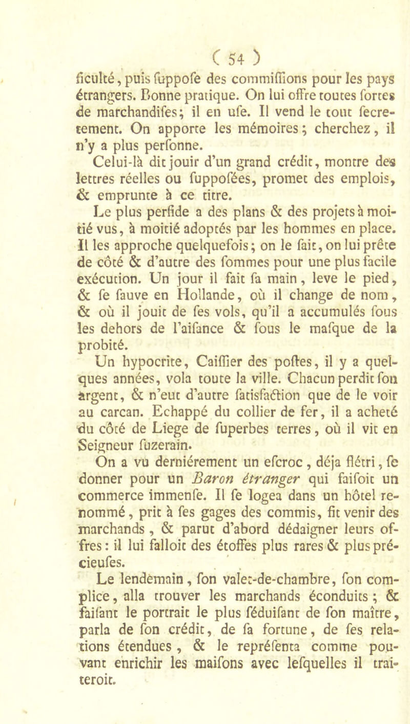 ficiilté, puis fuppofe des commiiTions pour les pays étrangers. Bonne pratique. On lui offre toutes fortes de marchandifes ; il en ufe. Il vend le tout fecre- tement. On apporte les mémoires ; cherchez, il n’y a plus perfonne. Celui-là dit jouir d’un grand crédit, montre des lettres réelles ou fuppofées, promet des emplois, &amp; emprunte h ce titre. Le plus perfide a des plans &amp; des projets h moi- tié vus, à moitié adoptés par les hommes en place. Il les approche quelquefois; on le fait, on lui prête de côté &amp; d’autre des fommes pour une plus facile exécution. Un jour il fait fa main, leve le pied, &amp; fe fauve en Hollande, où il change de nom, &amp; où il jouit de fes vols, qu’il a accumulés fous les dehors de l’aifance &amp; fous le mafque de la probité. Un hypocrite, Caiflier des portes, il y a quel- ques années, vola toute la ville. Chacun perdit fou ürgent, &amp; n’eut d’autre fatisfaétion que de le voir au carcan. Echappé du collier de fer, il a acheté du côté de Liege de fuperbes terres, où il vit en Seigneur fuzerain. On a vu dernièrement un efcroc , déjà flétri, fe donner pour un Baron étranger qui faifoit un commerce immenfe. Il fe logea dans un hôtel re- nommé, prit à fes gages des commis, fit venir des marchands , &amp; parut d’abord dédaigner leurs of- fres : il lui falloit des étoffes plus rares &amp; plus pré- cieufes. Le lendemain, fon vale:-de-chambre, fon com- plice , alla trouver les marchands éconduits ; &amp; failànt le portrait le plus féduifant de fon maître, parla de fon crédit, de fa fortune, de fes rela- tions étendues, &amp; le repréfenta comme pou- vant enrichir les maifons avec lefquelles il trai- teroit.