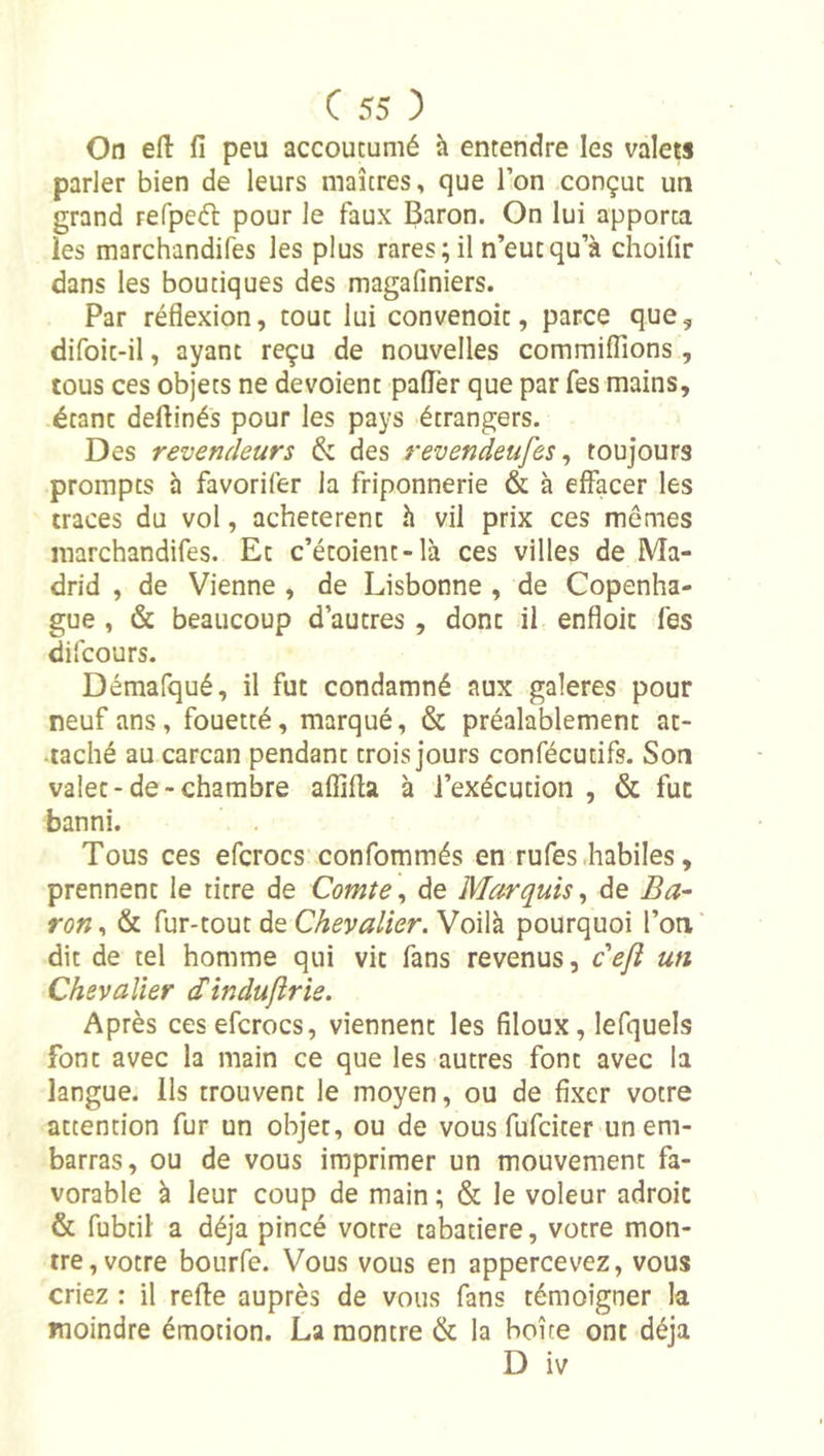 On efl: fi peu accoutumé h entendre les valets parler bien de leurs maîtres, que l’on conçut un grand refpeél pour le faux Baron. On lui apporta les marchandifes les plus rares ; il n’eut qu’à choifir dans les boutiques des magafiniers. Par réflexion, tout lui convenoit, parce que, difoit-il, ayant reçu de nouvelles commilTions , tous ces objets ne dévoient palTer que par fes mains, étant deftinés pour les pays étrangers. Des revendeurs &amp; des revendeufes ^ toujours prompts h favorifer la friponnerie &amp; à effacer les traces du vol, achetèrent h vil prix ces mêmes marchandifes. Et c’étoient-là ces villes de Ma- drid , de Vienne , de Lisbonne , de Copenha- gue , &amp; beaucoup d’autres, donc il enfloic fes difcours. Démafqué, il fut condamné aux galeres pour neuf ans, fouetté, marqué, &amp; préalablement ac- .taché au carcan pendant trois jours confécutifs. Son valet-de-chambre afïïfia à l’exécution , &amp; fut banni. Tous ces efcrocs confommés en rufes .habiles, prennent le titre de Comte^ de Marquis^ de Ba- ron , &amp; fur-tout de Chevalier. Voilà pourquoi l’on dit de tel homme qui vit fans revenus, cejî un Chevalier Sindufirie. Après ces efcrocs, viennent les fîloux, lefquels font avec la main ce que les autres font avec la langue. Ils trouvent le moyen, ou de fixer votre attention fur un objet, ou de vous fufciter un em- barras, ou de vous imprimer un mouvement fa- vorable à leur coup de main ; &amp; le voleur adroit &amp; fubtil a déjà pincé votre tabatière, votre mon- tre, votre bourfe. Vous vous en appercevez, vous criez : il refie auprès de vous fans témoigner la moindre émotion. La montre &amp; la boîte ont déjà D iv