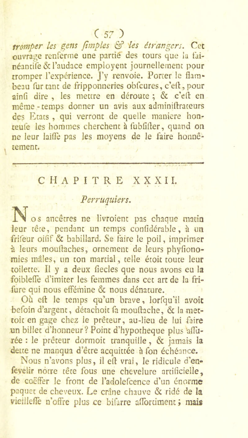 tromper les gem [Impies ^ 'les étrangers. Ccc ouvrage renferme une parrié des tours que ia lai- réancife &amp; l’audace employent journellement pour tromper l’expérience. J’y renvoie. Porter le flam- beau fur tant de fripponneries obfcures, c’eit , pour ainfi dire , les mettre en déroute ; &amp; c’ed en même-temps donner un avis aux adminirtraceurs des Etats , qui verront de quelle maniéré hon- teufe les hommes cherchent à fubflfler, quand on ne leur laiiTe pas les moyens de le faire honnê- tement. CHAPITRE XXXII. Perruquiers. N os ancêtres ne livroienc pas chaque matin leur tête, pendant un temps confidérable, à un frifeur oifif &amp; babillard. Se faire le poil, imprimer à leurs mouflaches, ornement de leurs phyfiono- mies milles, un ton martial, telle étoic toute leur toilette. Il y a deux fiecles que nous avons eu la foiblelTe d’imiter les femmes dans cet art de la fri- fure qui nous elFémine &amp; nous dénature. Oh efl: le temps qu’un brave, lorfqu’il avoit befoin d’argent, détachoit fa mouftache, &amp; la raet- toit en gage chez le prêteur, au-lieu de lui faire un billet d’honneur? Point d’hypotheque plus bfTu- rée : le prêteur dormoit tranquille, &amp; jamais la dette ne manqua d’être acquittée h fon échéance. Nous n’avons plus, il efl vrai, le ridicule d’en- fevelir nôtre tête fous une chevelure artificielle, de coëffer le front de l’adolefcence d’un énorme paquet de cheveux. Le crâne chauve &amp; ridé de la vieiile/Te n’offre plus ce bifarre afforcimenc ; mais