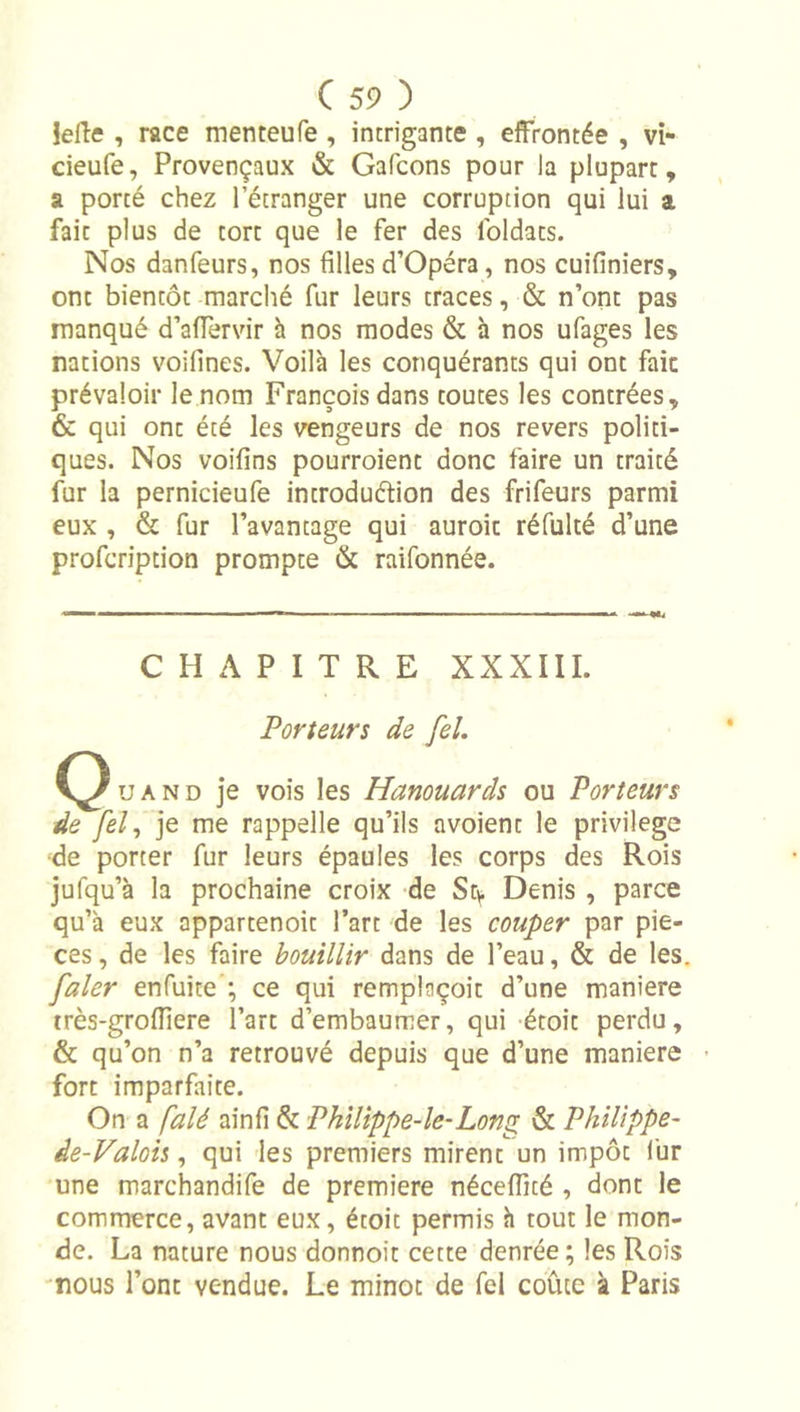 iefle , race menteufe , intrigante , effrontée , vi- cieufe, Provençaux &amp; Gafcons pour la plupart, a porté chez l’étranger une corruption qui lui a fait plus de tort que le fer des foldats. Nos danfeurs, nos filles d’Opéra, nos cuifiniers, ont bientôt marché fur leurs traces, &amp; n’ont pas manqué d’aflervir à nos modes &amp; h nos ufages les nations voifines. Voilà les conquérants qui ont fait prévaloir le nom François dans toutes les contrées, &amp; qui ont été les vengeurs de nos revers politi- ques. Nos voifins pourroient donc faire un traité fur la pernicieufe introduftion des frifeurs parmi eux , &amp; fur l’avantage qui auroit réfulté d’une profcription prompte &amp; raifonnée. CHAPITRE XXXIII. Porteurs de fel. U A N D je vois les Hamuards ou Porteurs de fel^ je me rappelle qu’ils avoient le privilège •de porter fur leurs épaules les corps des Rois jufqu’à la prochaine croix de Sty. Denis , parce qu’à eux appartenoit l’art de les couper par piè- ces , de les faire bouillir dans de l’eau, &amp; de les. faler enfuite ; ce qui remplaçoit d’une maniéré très-groiïiere l’art d’embaumer, qui étoit perdu, &amp; qu’on n’a retrouvé depuis que d’une maniéré - fort imparfaite. On a falé ainfî &amp; Philippe-le-Long &amp; Philippe- de-Valois, qui les premiers mirent un impôt fur une marchandife de première néceffité , dont le commerce, avant eux, étoit permis à tout le mon- de. La nature nous donnoit cette denrée ; les Rois 'nous l’ont vendue. Le minot de fel coûte à Paris