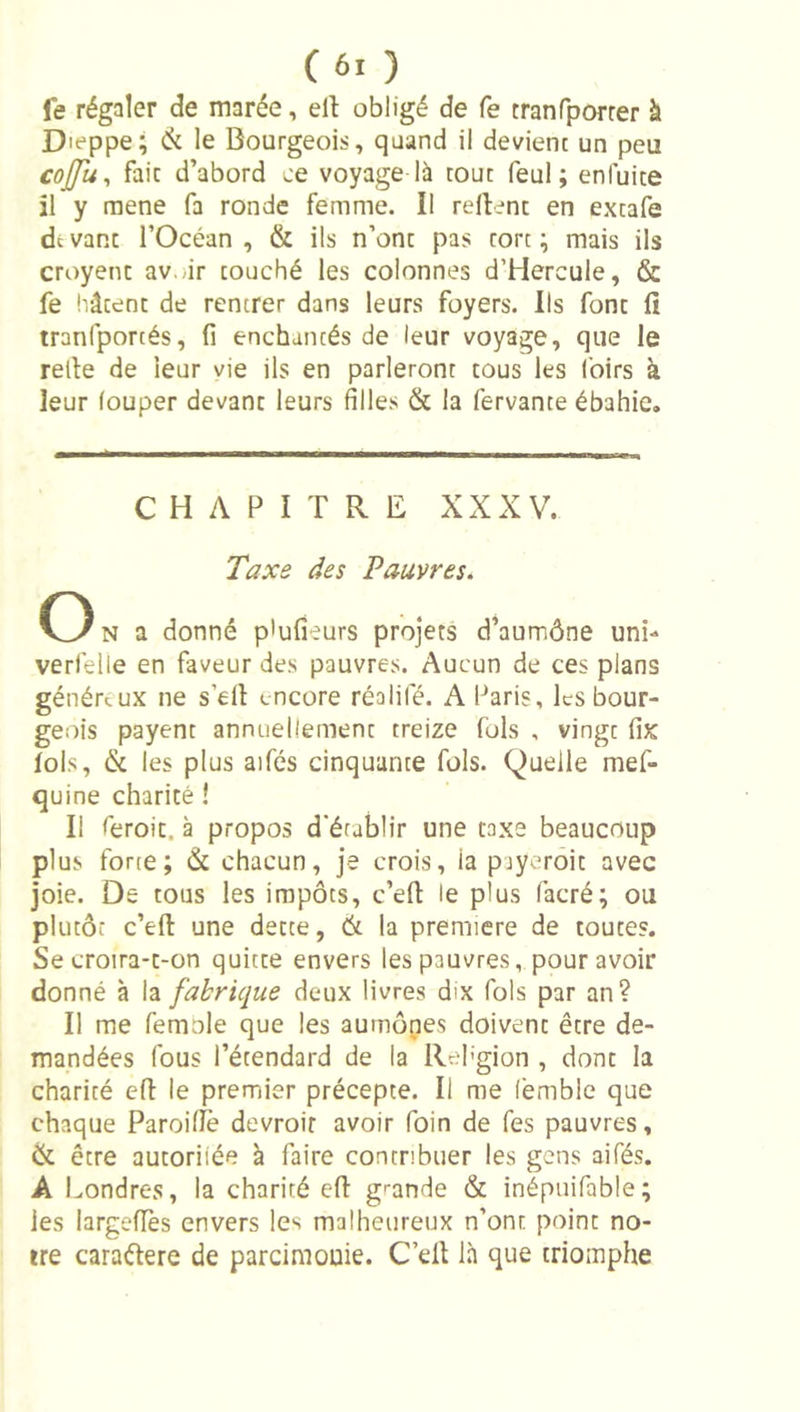 fe régaler de marée, ell obligé de fe tranfporrer k D leppe; Ck le Bourgeois, quand il devient un peu cojju^ fait d’abord je voyage là tout feul ; enfuite il y mene fa ronde femme. Il relient en extafe de vant rOcéan , &amp; ils n’ont pas tort ; mais ils croyent av.,ir touché les colonnes d’Hercule, &amp; fe hâtent de rentrer dans leurs foyers. Ils font lî tranfportés, fi enchantés de leur voyage, que le relie de leur vie ils en parleront tous les loirs à leur louper devant leurs filles &amp; la fervante ébahie. CHAPITRE XXXV. Taxe des Pauvres. O N a donné p'ufîeurs projets d’aumône uni- verfelle en faveur des pauvres. Aucun de ces plans généraux ne s’ell encore réalifé. A Paris, les bour- geois payent annuellement treize fols , vingt fix fols, &amp; les plus aifés cinquante fols. Quelle mef- quine charité ! Il feroit. à propos d'établir une taxe beaucoup plus forte; &amp; chacun, je crois, la pjyeroit avec joie. De tous les impôts, c’eft le plus facré; ou plutôt c’efl une dette, (k la première de toutes. Se croira-t-on quitte envers les pauvres, pour avoir donné à la fabrique deux livres dix fols par an? Il me femole que les aumônes doivent être de- mandées fous l’étendard de la Rehgion , dont la charité efl le premiier précepte. Il me femble que chaque Paroillè devroif avoir foin de Tes pauvres, &amp; être autoriiée à faire contribuer les gens aifés. A Londres, la charité efl: grande &amp; inépuifable; les largefTes envers les malheureux n’ont point no- tre caraftere de parcimouie. C’eÜ là que triomphe