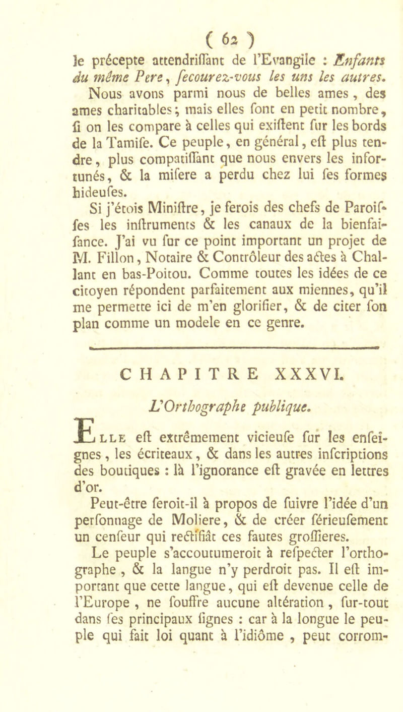 le précepte Qctendrinànc de l’Evangile : Enfants du même Pere, fecourez-vous les uns les autres. Nous avons parmi nous de belles âmes , des âmes charitables; mais elles font en petit nombre, fi on les compare à celles qui exiftent fur les bords de la Tamife. Ce peuple, en général, efl: plus ten- dre , plus compatiflànt que nous envers les infor- tunés, &amp; la mifere a perdu chez lui fes formes hideufes. Si j’étois Miniftre, je ferois des chefs de Paroif- fes les infiruments &amp; les canaux de la bienfai- fance. J’ai vu fur ce point important un projet de M. Fillon, Notaire &amp; Contrôleur des aéles à Chal- lant en bas-Poitou. Comme toutes les idées de ce citoyen répondent parfaitement aux miennes, qu’il me permette ici de m’en glorifier, &amp; de citer fon plan comme un modèle en ce genre. CHAPITRE XXXVI. L'Orthographe publique. Elle efl extrêmement vicieufe fur les enfeî- gnes , les écriteaux, &amp; dans les autres infcriptions des boutiques : là l’ignorance efl gravée en lettres d’or. Peut-être feroit-il à propos de fuivre l’idée d’un perfonnage de Moliere, &amp; de créer férieufemenc un cenfeur qui reélffiât ces fautes groflîeres. Le peuple s’accoutumeroit à refpecler l’ortho- graphe , &amp; la langue n’y perdroit pas. Il efl im- portant que cette langue, qui efl devenue celle de l’Europe , ne fouffre aucune altération, fur-tout dans (es principaux lignes : car à la longue le peu- ple qui fait loi quant à l’idiôme , peut corrom-