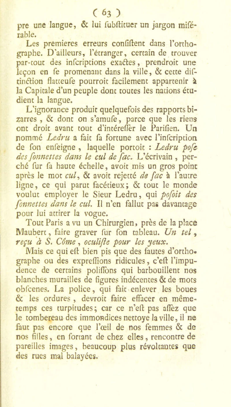 pre une langue, &amp; lui fubftituer un jargon mifé- rable. Les premières erreurs confident dans l’ortho- graphe. D’ailleurs, l’étranger, certain de trouver par-tout des infcriptions exaétes, prendroic une leçon en fe promenant dans la ville, &amp; cette dif- tinélion flatceufe pourroit facilement appartenir ^ la Capitale d’un peuple dont toutes les nations étu- dient la langue. L’ignorance produit quelquefois des rapports bi- zarres , &amp; dont on s’amufe, parce que les riens ont droit avant tout d’intérefler le Parifien. Un nommé Ledru a fait fa fortune avec l’infcription de fon enfeigne , laquelle portoit : Ledru pofc des fonnettes dans le cul de fac. L’écrivain , per- ché fur fa haute échelle, avoit mis un gros point après le mot cuL &amp; avoit rejetté de fac à l’autre ligne, ce qui parut facétieux; &amp; tout le monde voulut employer le Sieur Ledru, qui pofoit des fonnettes dans le cul. Il n’en fallut pas davantage pour lui attirer la vogue. Tout Paris a vu un Chirurgien, près de la place Maubert, faire graver fur fon tableau. Un tel, reçu à S. Corne, ocuUfîe pour les yeux. Mais ce qui dl: bien pis que des fautes d’ortho. graphe ou des exprdïïons ridicules, c’eft l’impu- dence de certains polilîbns qui barbouillent nos blanches murailles de figures indécentes &amp; de mots obfcenes. La police, qui fait<enlever les boues &amp; les ordures , devroit faire effacer en même- temps ces turpitudes; car ce n’efl: pas aflez que le tombereau des immondices nettoye la ville, il ne faut pas encore que l’œil de nos femmes &amp; de nos filles, en fortant de chez elles, rencontre de pareilles images, beaucoup plus révoltantes que des rues mal balayées.